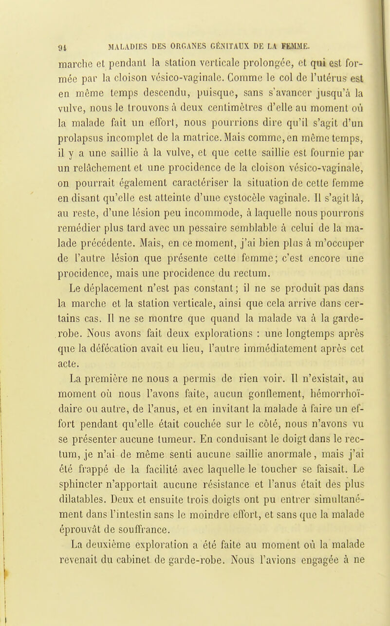 marche et pendant la station verticale prolongée, et qui est for- mée par la cloison vésico-vaginale. Comme le col de l'utérus est en même temps descendu, puisque, sans s'avancer jusqu'à la vulve, nous le trouvons à deux centimètres d'elle au moment où la malade foit un effort, nous pourrions dire qu'il s'agit d'un prolapsus incomplet de la matrice. Mais comme, en même temps, il y a une saillie à la vulve, et que cette saillie est fournie par un relâchement et une procidence de la cloison vésico-vaginale, on pourrait également caractériser la situation de cette femme en disant qu'elle est atteinte d'une cystocèle vaginale. Il s'agit là, au reste, d'une lésion peu incommode, à laquelle nous pourrons remédier plus tard avec un pessaire semhiable à celui de la ma- lade précédente. Mais, en ce moment, j'ai bien plus à m'occuper de l'autre lésion que présente cette femme; c'est encore une procidence, mais une procidence du rectum. Le déplacement n'est pas constant; il ne se produit pas dans la marche et la station verticale, ainsi que cela arrive dans cer- tains cas. Il ne se montre que quand la malade va à la garde- robe. Nous avons fait deux explorations : une longtemps après que la défécation avait eu lieu, l'autre immédiatement après cet acte. La première ne nous a permis de rien voir. Il n'existait, au moment où nous l'avons faite, aucun gonflement, hémorrhoï- daire ou autre, de l'anus, et en invitant la malade à faire un ef- fort pendant qu'elle était couchée sur le côté, nous n'avons vu se présenter aucune tumeur. En conduisant le doigt dans le rec- tum, je n'ai de même senti aucune saillie anormale, mais j'ai été frappé de la facilité avec laquelle le toucher se faisait. Le sphincter n'apportait aucune résistance et l'anus était des plus dilatables. Deux et ensuite trois doigts ont pu entrer simultané- ment dans l'intestin sans le moindre eiïort, et sans que la malade éprouvât de souffrance. La deuxième exploration a été faite au moment où la malade revenait du cabinet de garde-robe. Nous l'avions engagée à ne