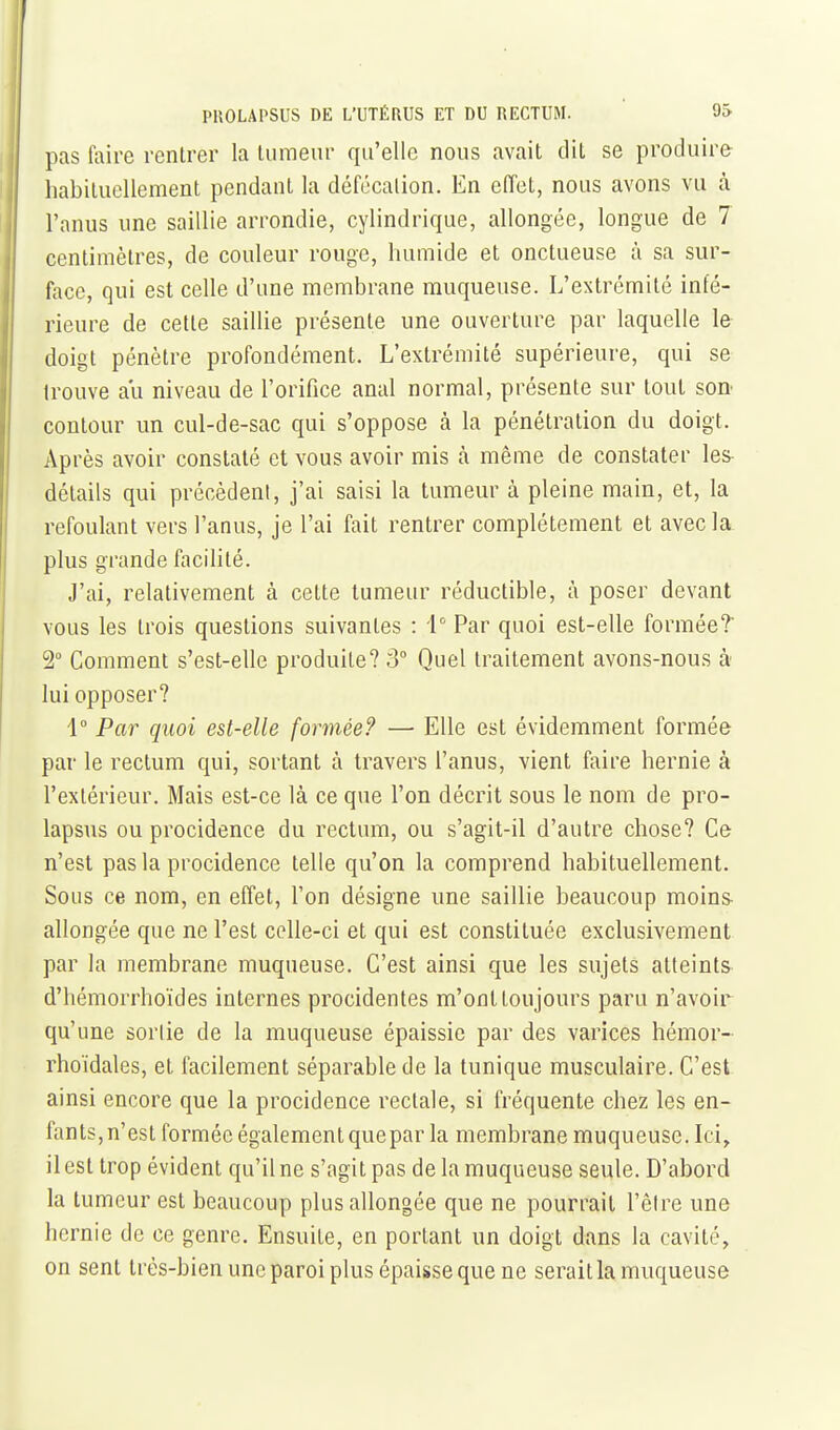 pas faire rentrer la tumeur qu'elle nous avait dit se produire habituellement pendant la défécation. En effet, nous avons vu à l'anus ime saillie arrondie, cylindrique, allongée, longue de 7 centimètres, de couleur rouge, humide et onctueuse à sa sur- face, qui est celle d'une membrane muqueuse. L'extrémité infé- rieure de cette saillie présente une ouverture par laquelle le doigt pénètre profondément. L'extrémité supérieure, qui se trouve ail niveau de l'orifice anal normal, présente sur tout son contour un ciil-de-sac qui s'oppose à la pénétration du doigt. Après avoir constaté et vous avoir mis à même de constater les- détails qui précèdent, j'ai saisi la tumeur à pleine main, et, la refoulant vers l'anus, je l'ai fait rentrer complètement et avec la plus grande facilité. J'ai, relativement à cette tumeur réductible, à poser devant vous les trois questions suivantes : i Par quoi est-elle formée? 2° Comment s'est-elle produite? 3° Quel traitement avons-nous à lui opposer? 1° Par quoi est-elle formée? — Elle est évidemment formée par le rectum qui, sortant à travers l'anus, vient faire hernie à l'extérieur. Mais est-ce là ce que l'on décrit sous le nom de pro- lapsus ou procidence du rectum, ou s'agit-il d'autre chose? Ce n'est pas la procidence telle qu'on la comprend habituellement. Sous ce nom, en effet, l'on désigne une saillie beaucoup moins- allongée que ne l'est celle-ci et qui est constituée exclusivement par la membrane muqueuse. C'est ainsi que les sujets atteints d'hémorrhoïdes internes procidentes m'ont toujours paru n'avoir qu'une sortie de la muqueuse épaissie par des varices hémor- rhoïdales, et facilement séparable de la tunique musculaire. C'est ainsi encore que la procidence rectale, si fréquente chez les en- fants,n'est formée également quepar la membrane muqueuse. Ici, il est trop évident qu'il ne s'agit pas de la muqueuse seule. D'abord la tumeur est beaucoup plus allongée que ne pourrait l'être une hernie de ce genre. Ensuite, en portant un doigt dans la cavité, on sent très-bien une paroi plus épaisse que ne serait la muqueuse