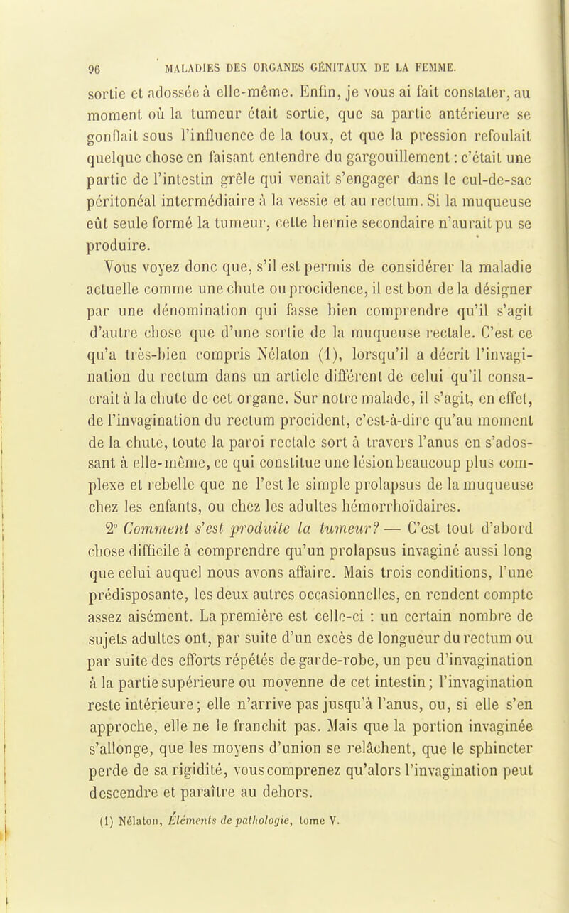 sortie et adossée à elle-même. Enfin, je vous ai fait constater, au moment où la tumeur était sortie, que sa partie antérieure se gonflait sous l'influence de la toux, et que la pression refoulait quelque chose en faisant entendre du gargouillement : c'était une partie de l'intestin grêle qui venait s'engager dans le cul-de-sac péritonéal intermédiaire à la vessie et au rectum. Si la muqueuse eût seule formé la tumeur, cette hernie secondaire n'aurait pu se produire. Vous voyez donc que, s'il est permis de considérer la maladie actuelle comme une chute ouprocidence, il est bon delà désigner par une dénomination qui fasse bien comprendre qu'il s'agit d'autre chose que d'une sortie de la muqueuse rectale. C'est ce qu'a très-bien compris Nélaton (1), lorsqu'il a décrit l'invagi- nation du rectum dans un article différent de celui qu'il consa- crait à la chute de cet organe. Sur notre malade, il s'agit, en effet, de l'invagination du rectum procident, c'est-à-dire qu'au moment de la chute, toute la paroi rectale sort à travers l'anus en s'ados- sant à elle-même, ce qui constitue une lésion beaucoup plus com- plexe et rebelle que ne l'est le simple prolapsus de la muqueuse chez les enfants, ou chez les adultes hémorrhoïdaires. 2° Comment s^est produite la tumeur?— C'est tout d'abord chose difficile à comprendre qu'un prolapsus invaginé aussi long que celui auquel nous avons affaire. Mais trois conditions, l'une prédisposante, les deux autres occasionnelles, en rendent compte assez aisément. La première est celle-ci : un certain nombre de sujets adultes ont, par suite d'un excès de longueur du rectum ou par suite des efforts répétés de garde-robe, un peu d'invagination à la partie supérieure ou moyenne de cet intestin; l'invagination reste intérieure ; elle n'arrive pas jusqu'à l'anus, ou, si elle s'en approche, elle ne le franchit pas. Mais que la portion invaginée s'allonge, que les moyens d'union se relâchent, que le sphincter perde de sa rigidité, vous comprenez qu'alors l'invagination peut descendre et paraître au dehors. (1) Nélaton, Éléments de ■pathologie, tome V.