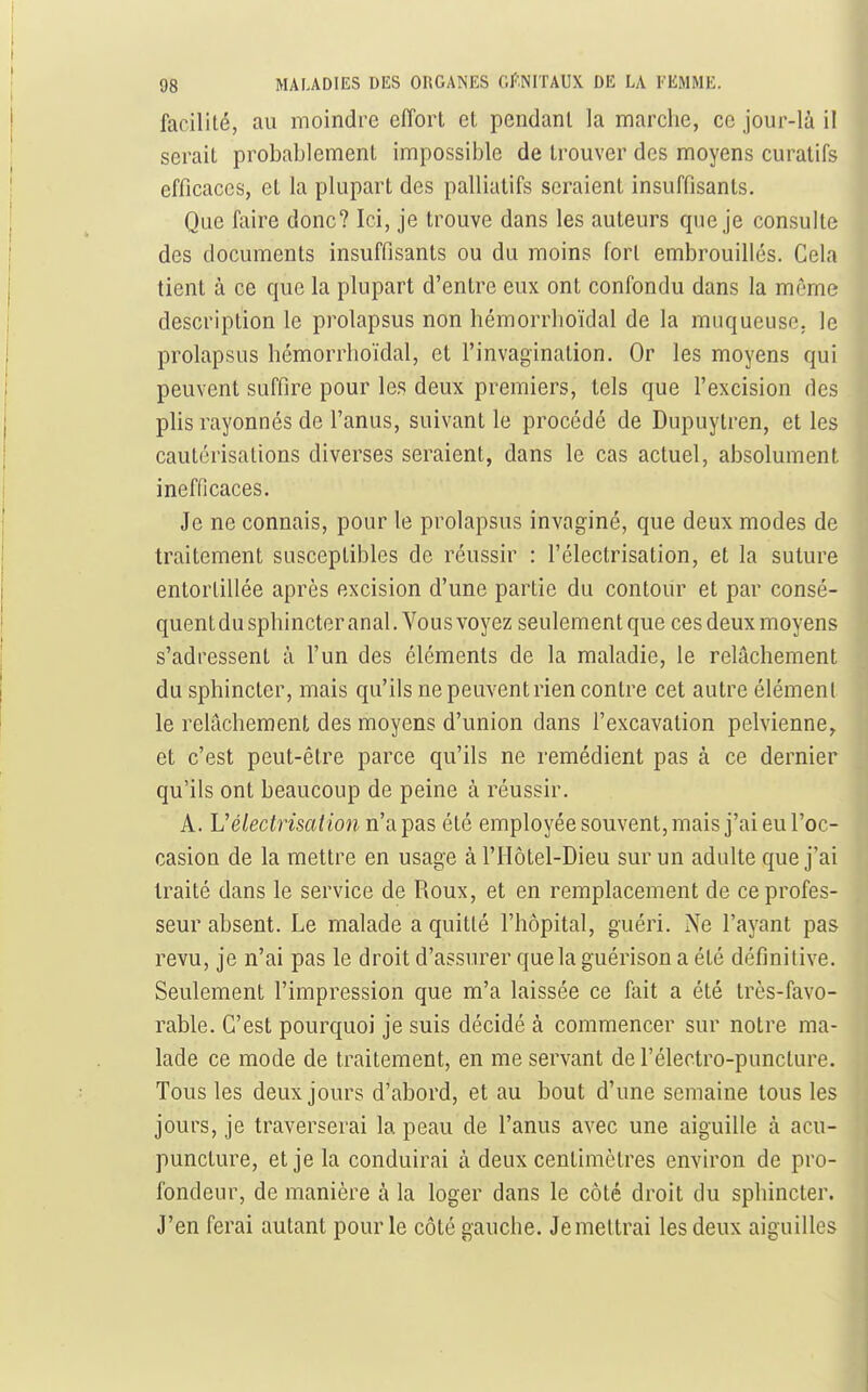 facilité, au moindre effort et pendant la marche, ce jour-là il serait probablement impossible de trouver des moyens curatifs efficaces, et la plupart des palliatifs seraient insuffisants. Que faire donc? Ici, je trouve dans les auteurs que je consulte des documents insuffisants ou du moins fort embrouillés. Cela tient à ce que la plupart d'entre eux ont confondu dans la même description le prolapsus non hémorrlioïdal de la muqueuse, le prolapsus hémorrlioïdal, et l'invagination. Or les moyens qui peuvent suffire pour les deux premiers, tels que l'excision des phs rayonnés de l'anus, suivant le procédé de Dupuytren, et les cautérisations diverses seraient, dans le cas actuel, absolument inefficaces. Je ne connais, pour le prolapsus invaginé, que deux modes de traitement susceptibles de réussir : l'électrisation, et la suture entortillée après excision d'une partie du contoiir et par consé- quent du sphincter anal. Vous voyez seulement que ces deux moyens s'adressent à l'un des éléments de la maladie, le relâchement du sphincter, mais qu'ils ne peuvent rien contre cet autre élément le relâchement des moyens d'union dans l'excavation pelvienne, et c'est peut-être parce qu'ils ne remédient pas à ce dernier qu'ils ont beaucoup de peine à réussir. A. Vélectrisalion n'a pas été employée souvent, mais j'ai eu l'oc- casion de la mettre en usage à l'Ilôtel-Dieu sur un adulte que j'ai traité dans le service de Roux, et en remplacement de ce profes- seur absent. Le malade a quitté l'hôpital, guéri. Ne l'ayant pas revu, je n'ai pas le droit d'assurer que la guérison a été définitive. Seulement l'impression que m'a laissée ce fait a été très-favo- rable. C'est pourquoi je suis décidé à commencer sur notre ma- lade ce mode de traitement, en me servant de l'électro-puncture. Tous les deux jours d'abord, et au bout d'une semaine tous les jours, je traverserai la peau de l'anus avec une aiguille à acu- puncture, et je la conduirai à deux centimètres environ de pro- fondeur, de manière à la loger dans le côté droit du sphincter. J'en ferai autant pour le côté gauche. Je mettrai les deux aiguilles