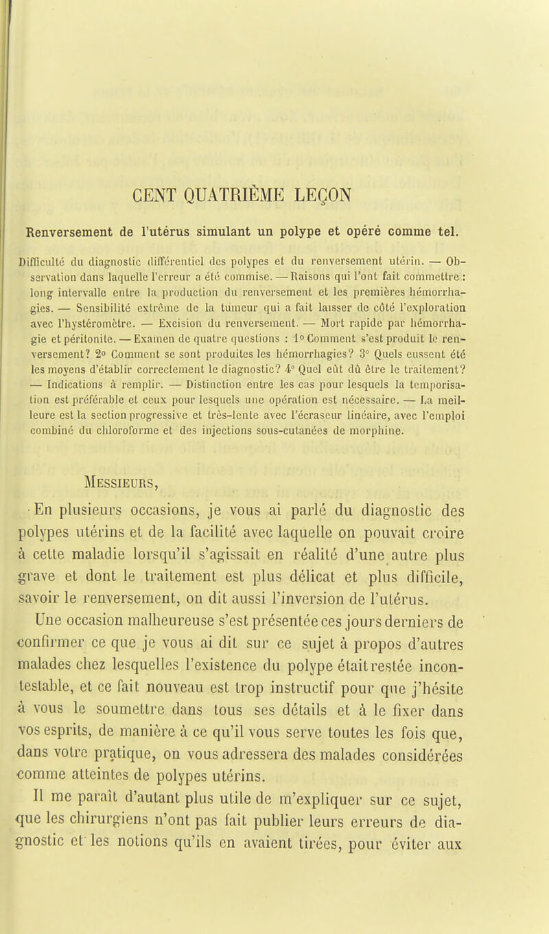 CENT QUATRIÈME LEÇON Renversement de l'utérus simulant un polype et opéré comme tel. Difficultc du diagnostic dilTcrenticl des polypes et du renversement utérin. — Ob- servation dans laquelle l'erreur a été commise. —Raisons qui l'ont fait commettre : long intervalle entre la production du renversement et les premières hémorrha- gies. — Sensibilité extrême de la tumeur qui a fait laisser de côté l'exploration avec l'hystéromètre. — Excision du renversement. — Mort rapide par hémorrha- gie et péritonite. — Examen de quatre questions : 1 Comment s'est produit lo ren- versement? 2» Comment se sont produites les hémorrliagies? 3° Quels eussent été les moyens d'établir correctement le diagnostic? 4° Quel eût dû être le traitement? — Indications à remplir. — Distinction entre les cas pour lesquels la temporisa- tion est préférable et ceux pour lesquels une opération est nécessaire. — La meil- leure est la section progressive et très-lente avec l'écrascur linéaire, avec l'emploi combiné du chloroforme et des injections sous-cutanées de morphine. Messieurs, •En plusieurs occasions, je vous ai parlé du diagnostic des polypes utérins et de la facilité avec laquelle on pouvait croire à cette maladie lorsqu'il s'agissait en réalité d'une autre plus grave et dont le traitement est plus délicat et plus difficile, savoir le renversement, on dit aussi l'inversion de l'utérus. Une occasion malheureuse s'est présentée ces jours derniers de confirmer ce que je vous ai dit sur ce sujet à propos d'autres malades chez lesquelles l'existence du polype était restée incon- testable, et ce fait nouveau est trop instructif pour que j'hésite à vous le soumettre dans tous ses détails et à le fixer dans vos esprits, de manière à ce qu'il vous serve toutes les fois que, dans votre pratique, on vous adressera des malades considérées comme atteintes de polypes utérins. Il me parait d'autant plus utile de m'expliquer sur ce sujet, que les chirurgiens n'ont pas fait publier leurs erreurs de dia- gnostic et les notions qu'ils en avaient tirées, pour éviter aux