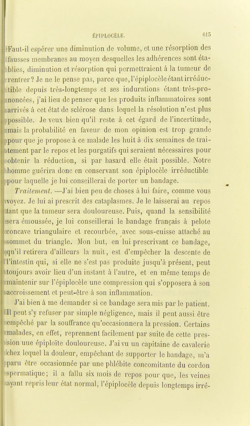 Kaul-il espérer une diminution tic volume, et une résorption des fausses membranes au moyen desquelles les adhérences sont éla- I blies, diminution et résorption qui permettraient à la tumeur de j rentrer? Je ne le pense pas, parce que,l'épiplocôleétantirréduc- ilible depuis très-longtemps et ses indurations étant trcs-pro- moncées, j'ai lieu dépenser que les produits inflammatoires sont 1 arrivés à cet état de sclérose dans lequel la résolution n'est plus .ipossible. Je veux bien qu'il reste à cet égard de l'incertitude, nmais la probabilité en faveur de mon opinion est trop grande I l'pour que je propose à ce malade les huit à dix semaines de irai- I ^•tement par le repos et les purgatifs qui seraient nécessaires pour , obtenir la réduction, si par hasard elle était possible. Notre homme guérira donc en conservant son épiplocèle irréductible ; pour laquelle je lui conseillerai de porter un bandage. Trailemenl. —J'ai bien peu de choses càlui faire, comme vous vvoyez. Je lui ai prescrit des cataplasmes. Je le laisserai au repos i;tant que la tumeur sera douloureuse. Puis, quand la sensibilité Issera émoussée, je lui conseillerai le bandage français à pelote cconcave triangulaire et recourbée, avec sous-cuisse attaché au ssommet du triangle. Mon but, en lui prescrivant ce bandage, ijqu'il retirera d'ailleurs la nuit, est d'empêcher la descente de 'l'intestin qui, si elle ne s'est pas produite jusqu'à présent, peut (toujours avoir lieu d'un instant k l'autre, et en même temps de raiaintenir sur l'épiplocèle une compression qui s'opposera à son haccroissement et peut-être à son inflammation. J'ai bien à me demander si ce bandage sera mis par le patient, m peut s'y refuser par simple négligence, mais il peut aussi être ?iempêché par la souffrance qu'occasionnera la pression. Certains malades, en effet, reprennent facilement par suite de cette pres- jision uue épiploïte douloureuse. J'ai vu un capitaine de cavalerie cichez lequel la douleur, empêchant de supporter le bandage, m'a «paru être occasionnée par une phlébite concomitante du cordon sspermatique ; il a fallu six mois de repos pour que, les veines «ayant repris leur état normal, l'épiplocèle depuis longtemps irré-