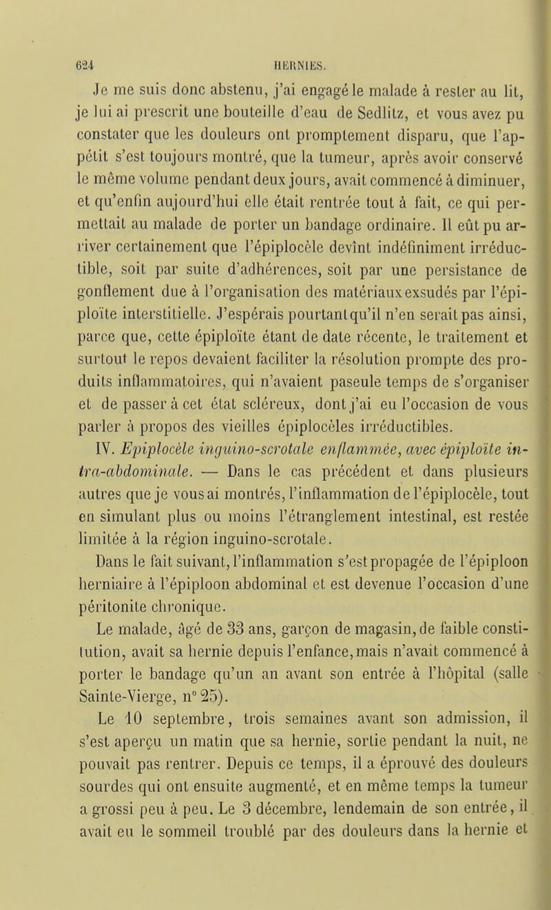 Je me suis donc abstenu, j'ai engagé le malade à rester au lit, je lui ai prescrit une bouteille d'eau de Sedlitz, et vous avez pu constater que les douleurs ont promptement disparu, que l'ap- pétit s'est toujours montré, que la tumeur, après avoir conservé le même volume pendant deux jours, avait commencé à diminuer, et qu'enfin aujourd'hui elle était rentrée tout à fait, ce qui per- mettait au malade de porter un bandage ordinaire. Il eût pu ar- river certainement que l'épiplocèlc devînt indéfiniment irréduc- tible, soit par suite d'adhérences, soit par une persistance de gonflement due à l'organisation des matériaux exsudés par l'épi- ploïte interstitielle. J'espérais pourtant qu'il n'en serait pas ainsi, parce que, cette épiploïte étant de date récente, le traitement et surtout le repos devaient faciliter la résolution prompte des pro- duits inflammatoires, qui n'avaient paseule temps de s'organiser et de passer à cet état scléreux, dont j'ai eu l'occasion de vous parler à propos des vieilles épiplocèles irréductibles. IV. Epiplocèle inguino-scrotale enflammée, avec épiploïte in- tra-abdominale. — Dans le cas précédent et dans plusieurs autres que je vous ai montrés, l'inflammation de l'épiplocèlc, tout en simulant plus ou moins l'étranglement intestinal, est restée limitée à la région inguino-scrotale. Dans le fait suivant, l'inflammation s'est propagée de l'épiploon herniaire à l'épiploon abdominal et est devenue l'occasion d'une péritonite chronique. Le malade, âgé de 33 ans, garçon de magasin, de faible consti- tution, avait sa hernie depuis l'enfance, mais n'avait commencé à porter le bandage qu'un an avant son entrée à l'hôpital (salle Sainte-Vierge, n°25). Le 10 septembre, trois semaines avant son admission, il s'est aperçu un matin que sa hernie, sortie pendant la nuit, ne pouvait pas rentrer. Depuis ce temps, il a éprouvé des douleurs sourdes qui ont ensuite augmenté, et en même temps la tumeur a grossi peu à peu. Le 3 décembre, lendemain de son entrée, il avait eu le sommeil troublé par des douleurs dans la hernie et