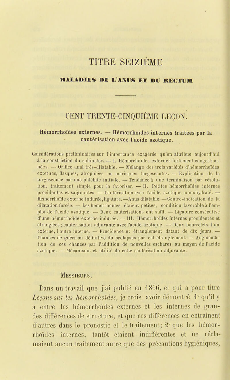 TITRE SEIZIÈME MALADIES DE L'AIVrS ET DU RECTUM CENT TRENTE-CINQUIÈME LEÇON. Hémorrhoïdes externes. — Hémorrhoïdes internes traitées par la cautérisation avec l'acide azotique. Considérations préliminairos sur l'importance exagérée qu'on attribue aujourd'hui à la constriction du spliincter. — 1. Hémorrhoïdes externes fortement congestion- nées. — Orifice anal très-dilatable. — Mélange des trois variétés d'Iiémorrhoïdes externes, flasques, atrophiées ou marisqucs, turgescentes. — Explication de la turgescence par une phlébite initiale. —Tendance à une terminaison par résolu- lion, traitement simple pour la favoriser. — II. Petites hémorrhoïdes internes procidentcs et saignantes. — Cautérisation avec l'acide azotique monohydraté. — Hémorrhoïde externe indurée,ligature.—Anus dilatable.—Contre-indication de la dilatation forcée. — Les hémorrhoïdes étaient petites, condition favorable à l'em- ploi de l'acide azotique. — Deux cautérisations ont suffi. — Ligature consécutive d'une hémorrhoïde externe indurée. — III. Hémorrhoïdes internes procidentes et étranglées; cautérisation adjuvante avec l'acide azotique. — Deux Bourrelets, l'un externe, l'autre interne. — Procidence et étranglement datant de dix jours. — Chances de guérison définitive du prolapsus par cet étranglement. — Augmenta- lion de ces chances par l'addition de nouvelles cschares au moyen de l'acide azotique. — Mécanisme et utilité de celte cautérisation adjuvante. Messieurs, Dans un li^avail que j'ai publié en 1866, et qui a pour lilre Leçons sur les hémorrhoïdes, je crois avoir démontré 1 qu'il y a entre les hémoriMioïdcs externes et les internes de gran- des difTérences de structure, et que ces diiïérences en entraînent d'autres dans le pronostic et le traitement; 2 que les hémor- rhoïdes internes, tantôt étaient indifférentes et ne récla- maient aucun traitement autre que des précautions hygiéniques.