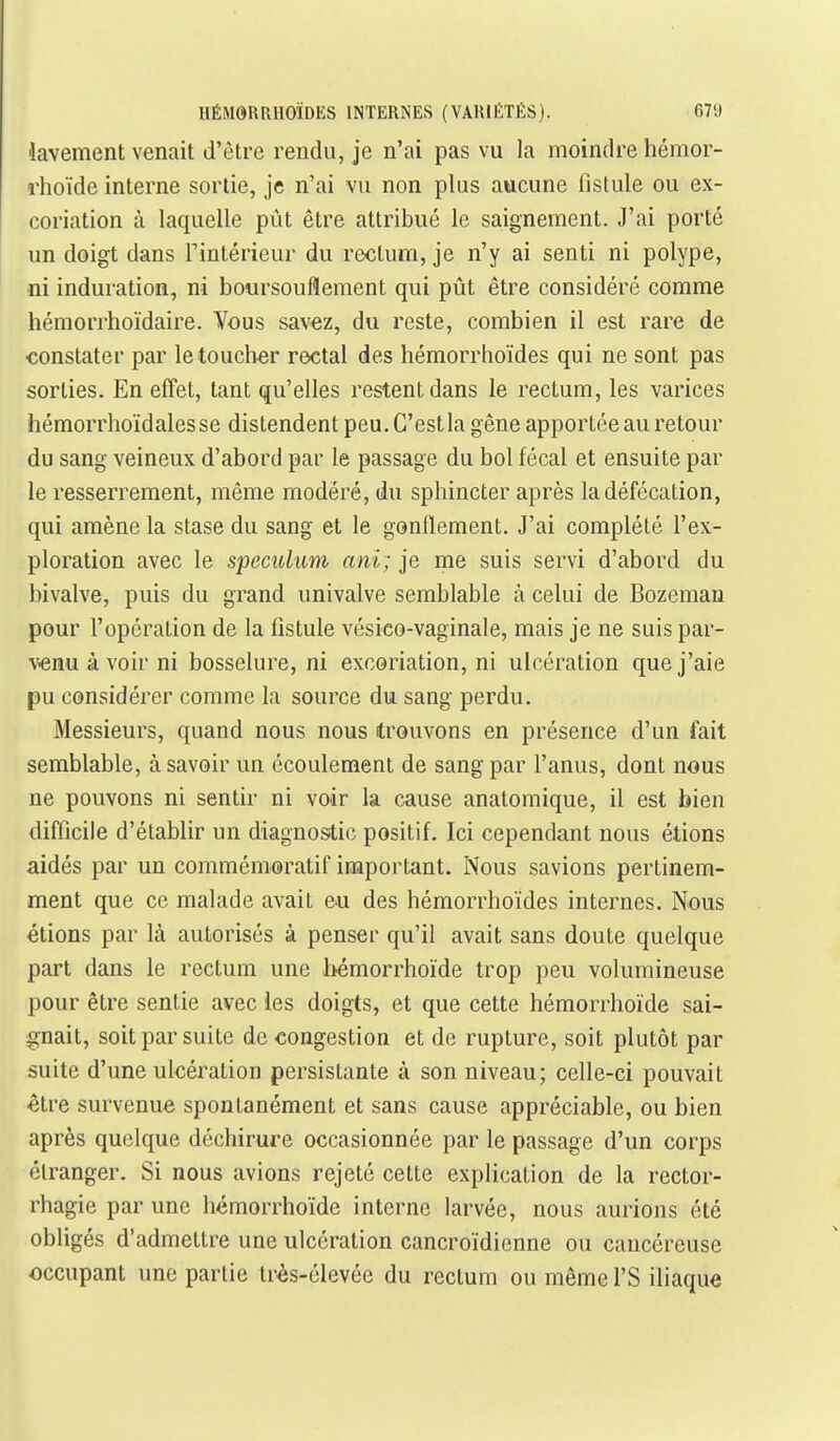 lavement venait d'être rendu, je n'ai pas vu la moindre hémor- dioïde interne sortie, je n'ai vu non plus aucune fistule ou ex- coriation à laquelle pût être attribué le saignement. J'ai porté un doigt dans l'intérieur du rectum, je n'y ai senti ni polype, ni induration, ni boursouflement qui pût être considéré comme hémorrhoïdaire. Vous savez, du reste, combien il est rare de constater par le toucher rectal des hémorrhoïdes qui ne sont pas sorties. En effet, tant qu'elles restent dans le rectum, les varices hémorrhoïdalesse distendent peu. C'est la gêne apportée au retour du sang veineux d'abord par le passage du bol fécal et ensuite par le resserrement, même modéré, du sphincter après la défécation, qui amène la stase du sang et le gonflement. J'ai complété l'ex- ploration avec le spéculum ani; je me suis servi d'abord du bivalve, puis du grand univalve semblable à celui de Bozeman pour l'opération de la fistule vésico-vaginale, mais je ne suis par- v^enu à voir ni bosselure, ni excoriation, ni ulcération que j'aie pu considérer comme la source du sang perdu. Messieurs, quand nous nous trouvons en présence d'un fait semblable, à savoir un écoulement de sang par l'anus, dont nous ne pouvons ni sentir ni voir la cause anatomique, il est bien difficile d'établir un diagnostic positif. Ici cependant nous étions aidés par un commémoratif impoi'tant. Nous savions pertinem- ment que ce malade avait eu des hémorrhoïdes internes. Nous étions par là autorisés à penser qu'il avait sans doute quelque part dans le rectum une bémorrhoïde trop peu volumineuse pour être sentie avec les doigts, et que cette hémorrhoïde sai- gnait, soit par suite de congestion et de rupture, soit plutôt par suite d'une ulcération persistante à son niveau; celle-ci pouvait être survenue spontanément et sans cause appréciable, ou bien après quelque déchirure occasionnée par le passage d'un corps étranger. Si nous avions rejeté cette explication de la rector- rhagie par une hémorrhoïde interne larvée, nous aurions été obligés d'admettre une ulcération cancroïdienne ou cancéreuse occupant une partie très-élevée du rectum ou même l'S iliaque