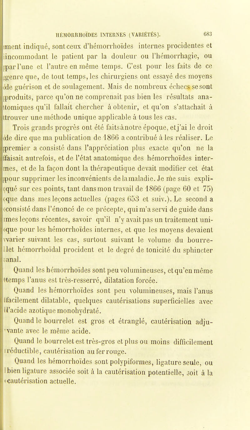 imenl indiqué, sont ceux d'hémoiThoïdes internes procidentes et iincommodant le patient par la douleur ou l'hémorrhagie, ou ppar l'une et l'autre en même temps. C'est pour les faits de ce ;:g-enre que, de tout temps, les chirurgiens ont essayé des moyens (ide guérison et de soulagement. Mais de nombreux échecs se sont [produits, parce qu'on ne comprenait pas bien les résultats ana- ttomiques qu'il fallait chercher à obtenir, et qu'on s'attachait à ttrouver une méthode unique applicable à tous les cas. Trois grands progrès ont été faitsànotre époque, etj'ai le droit <]de dire que ma publication de 1866 a contribué à les réaliser. Le jpremier a consisté dans l'appréciation plus exacte qu'on ne la tfaisait autrefois, et de l'état anatomique des hémorrhoïdes inter- nnes, et de la façon dont la thérapeutique devait modifier cet état ppour supprimer les inconvénients de lamaladie. Je nie suis expli- qqué sur ces points, tant dans mon travail de 1866 (page 60 et 75) cque dans mes leçons actuelles (pages 653 et suiv.). Le second a œonsisté dans l'énoncé de ce précepte, qui m'a servi de guide dans imes leçons récentes, savoir qu'il n'y avait pas un traitement uni- (que pour les hémorrhoïdes internes, et que les moyens devaient warier suivant les cas, surtout suivant le volume du bourre- Uet hémorrhoïdal procident et le degré de tonicité du sphincter îanal. I Quand les hémorrhoïdes sont peu volumineuses, et qu'en même rtemps l'anus est très-resserré, dilatation forcée. Quand les hémorrhoïdes sont peu volumineuses, mais l'anus (facilement dilatable, quelques cautérisations superficielles avec li'acide azotique monohydraté. Quand le bourrelet est gros et étranglé, cautérisation adju- • vante avec le même acide. Quand le bourrelet est très-gros et plus ou moins difficilement I réductible, cautérisation au fer rouge. Quand les hémorrhoïdes sont polypiformes, ligature seule, ou I bien ligature associée soit à la cautérisation potentielle, 3oit à la «cautérisation actuelle.