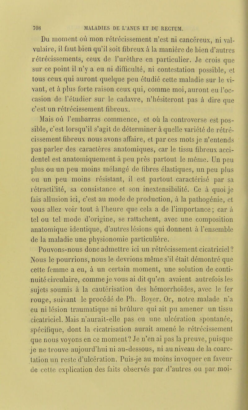 Du moment où mon rétrécissement n'est ni cancéreux, ni val- vulaire, il faut bien qu'il soit fibreux à la manière de bien d'autres rétrécissements, ceux de l'urèthre en particulier. Je crois que sur ce point il n'y a eu ni difficulté, ni contestation possible, et tous ceux qui auront quelque peu étudié cette maladie sur le vi- vant, et à plus forte raison ceux qui, comme moi, auront eu l'oc- casion de l'étudier sur le cadavre, n'bésiteront pas à dire que c'est un rétrécissement fibreux. Mais où l'embarras commence, et où la controverse est pos- sible, c'est lorsqu'il s'agit de déterminer à quelle variété de rétré- cissement fibreux nous avons affaire, et par ces mots je n'entends pas parler des caractères anatomiques, car le tissu fibreux acci- dentel est anatomiquement à peu près partout le même. Un peu plus ou un peu moins mélangé de fibres élastiques, un peu plus ou un peu moins résistant, il est partout caractérisé par sa rétractilité, sa consistance et son inextensibilité. Ce à quoi je fais allusion ici, c'est au mode de production, à la pathogénie, et vous allez voir tout à l'heure que cela a de l'importance ; car à tel ou tel mode d'origine, se rattachent, avec une composition anatomique identique, d'autres lésions qui donnent à l'ensemble de la maladie une physionomie particulière. Pouvons-nous donc admettre ici un rétrécissement cicatriciel? Nous le pourrions, nous le devrions même s'il était démontré que cette femme a eu, à un certain moment, une solution de conti- nuité circulaire, comme je vous ai dit qu'en avaient autrefois les sujets soumis à la cautérisation des hémorrhoïdes, avec le fer rouge, suivant le procédé de Ph. Boyer. Or, noti'e malade n'a eu ni lésion traumatique ni brûlure qui ait pu amener un tissu cicatriciel. Mais n'aurait-elle pas eu une ulcération spontanée, spécifique, dont la cicatrisation aurait amené le rétrécissement que nous voyons en ce moment? Je n'en ai pas la preuve, puisque je ne trouve aujourd'hui ni au-dessous, ni au niveau de la coarc- tation un reste d'ulcération. Puis-je au moins invoquer en faveur de cette explication des faits observés par d'autres ou par moi-