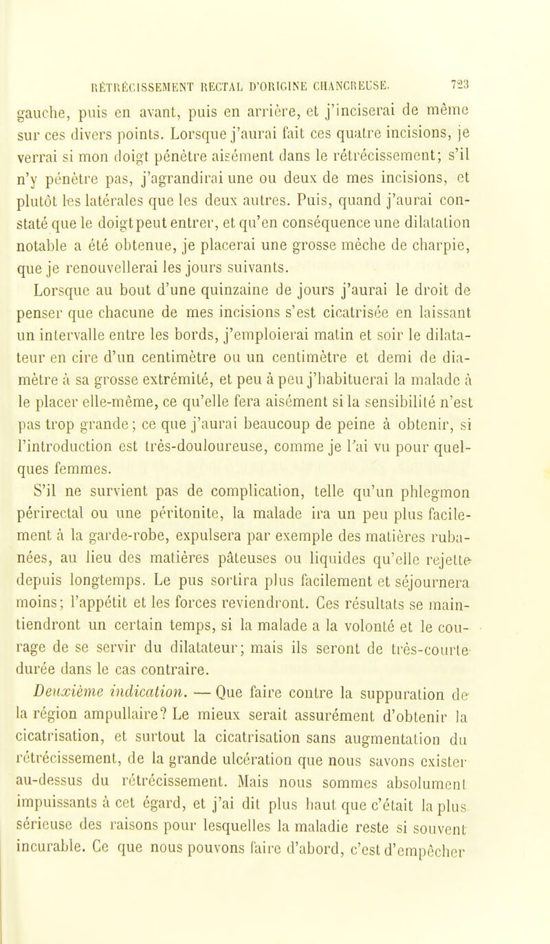 gauche, puis en avant, puis en arrière, et j'inciserai de même sur ces divers points. Lorsque j'aurai fait ces quatre incisions, je verrai si mon doigt pénètre aisément dans le rétrécissement; s'il n'y pénètre pas, j'agrandirai une ou deux de mes incisions, et plutôt les latérales que les deux autres. Puis, quand j'aurai con- staté que le doigt peut entrer, et qu'en conséquence une dilatation notable a été obtenue, je placerai une grosse mèche de charpie, que je renouvellerai les jours suivants. Lorsque au bout d'une quinzaine de jours j'aurai le droit de penser que chacune de mes incisions s'est cicatrisée en laissant un intervalle entre les bords, j'emploierai matin et soir le dilata- teur en cire d'un centimètre ou un centimètre et demi de dia- mètre à sa grosse extrémité, et peu à peu j'habituerai la malade à le placer elle-même, ce qu'elle fera aisément si la sensibilité n'est pas trop grande; ce que j'aurai beaucoup de peine à obtenir, si l'introduction est très-douloureuse, comme je l'ai vu pour quel- ques femmes. S'il ne survient pas de complication, telle qu'un phlegmon périrectal ou une péritonite, la malade ira un peu plus facile- ment à la garde-robe, expulsera par exemple des matières ruba- nées, au lieu des matières pâteuses ou liquides qu'elle rejette- depuis longtemps. Le pus sortira plus facilement et séjournera moins; l'appétit et les forces reviendront. Ces résultats se main- tiendront un certain temps, si la malade a la volonté et le cou- rage de se servir du dilatateur; mais ils seront de très-courle durée dans le cas contraire. Deuxième indication. — Que faire contre la suppuration de la région ampuUaire? Le mieux serait assurément d'obtenir la cicatrisation, et surtout la cicatrisation sans augmentation du rétrécissement, de la grande ulcération que nous savons exister au-dessus du rétrécissement. Mais nous sommes absolument impuissants à cet égard, et j'ai dit plus haut que c'était la plus sérieuse des raisons pour lesquelles la maladie reste si souvent incurable. Ce que nous pouvons (aire d'abord, c'est d'empêcher