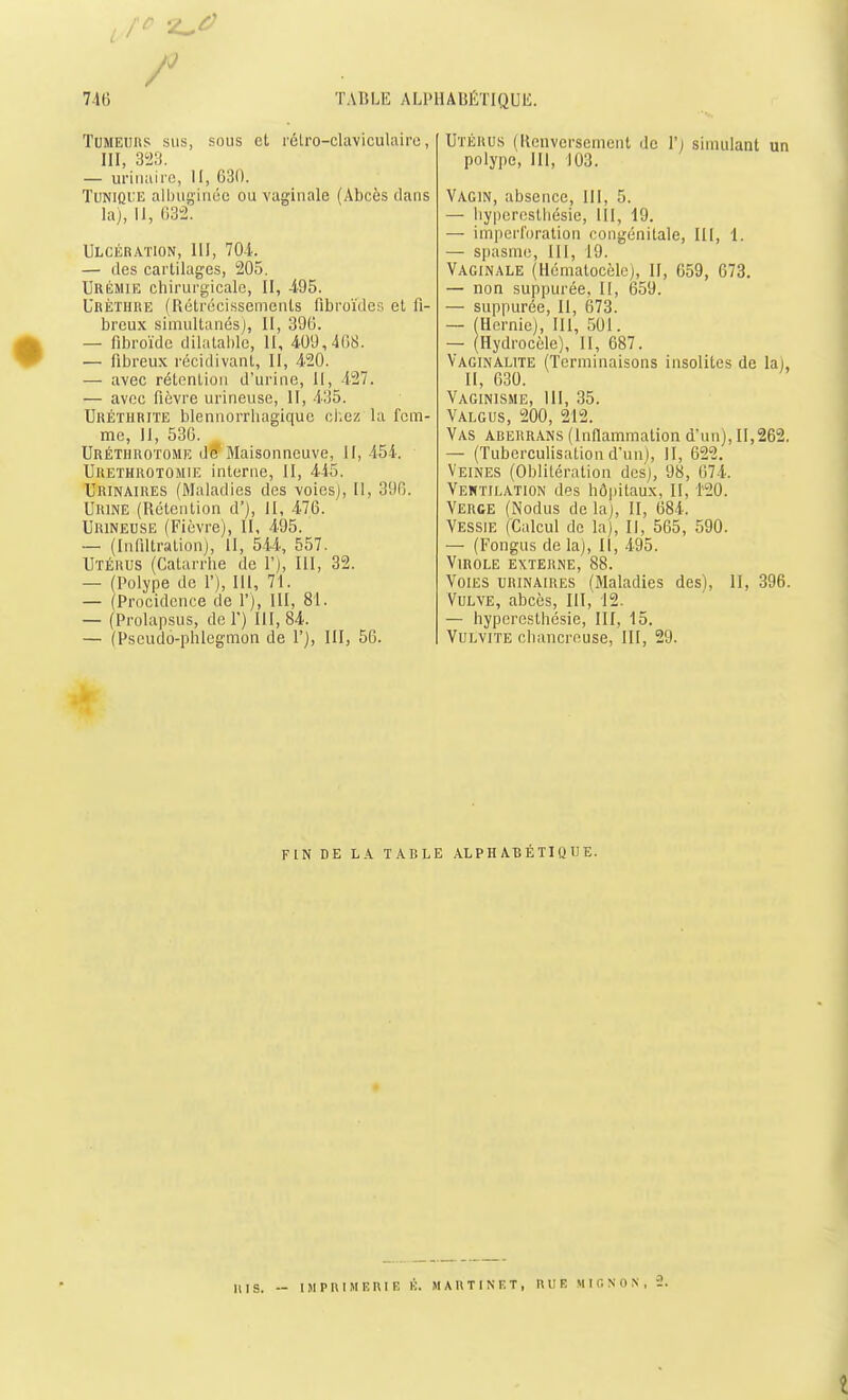 f 746 TABLE ALPHABÉTIQUK. TuMEUiis SUS, sous et rétro-claviculaire, III, 323. — uriiiaiie, 11, G31). Tiinioi:e albuginéc ou vaginale (Abcès dans la), 11, ()32. Ulcération, III, 704. — des cartilages, 205. Urémie chirurgicale, II, 495. Urètuue (Rétrécissenienls fibroïdes et fi- breux simultanés), II, 396. — fibroïde dilatable, 11, 409,4()8. — fibreux récidivant, II, 420. — avec rétention d'urine, 11, 427. — avec fièvre urineiise, 11, 435. UrÉïhrite blennorriiagique cl.cz la fem- me, 11, 530. Uréthrotome df Maisonneuve, 11, 454. Ureïhrotomie interne, II, 445. Urinaiues (Maladies des voies), 11, 39G. Urine (Rétention d'). H, 476. Urineuse (Fièvre), II, 495. — (Infiltration), 11, 544, 557. Utérus (Catarrhe de 1'), III, 32. — (Polype de 1'), 111, 71. — (Procidcnce de 1'), III, 81. — (Prolapsus, de 1') 111, 84. — (Pseudo-phlegmon de 1'), III, 56. Utérus (Keuversenient de l'i simulant un polype, 111, 103. Vagin, absence, 111, 5. — liypercstliésie, 111, 19. — imperforation congénitale, 111, 1. — spasme, III, 19. Vaginale (Hcmatocèle), II, 659, 673. — non suppurée. H, 659. — suppurée. II, 673. — (Herniej, 111, 501. — (Hydroccle), 11, 687. Vaginalite (Terminaisons insolites de lai, 11, 630. Vaginisme, 111, 35. Valgus, 200, 212. Vas aberrans (Inflammation d'un), 11,262. — (Tubcrculisationd'un), 11, 622. Veines (Oblitération des], 98, 674. Ventilation des hôpitaux, II, l'20. Verge (Nodus delà], II, 684. Vessie (Calcul de la). II, 565, 590. — (Fongus de la). II, 495. Virole externe, 88. Voies urinaires (Maladies des), II, 396. Vulve, abcès, 111, 12. — hyperesthésie, III, 15. Vulvite chancreuse, III, 29. FIN DE LA TABLE ALPHABÉTIQUE. UIS. - IMPRIMERIE K. MARTINET, RUE MIGNON, 2.