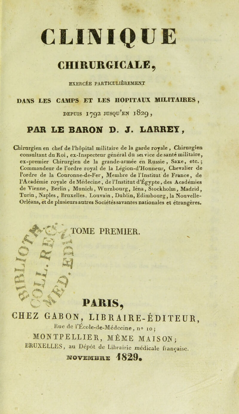 CLINIQUE CHIRURGICALE, EXERCÉE PARTICULIÈREMENT DANS LES CAMPS ET LES HOPITAUX MILITAIRES, DEPUIS 1^92 JUSQU’EN 1829, PAR LE BARON D. J. LARREY, Chirurgien en chef de l’hôpital militaire de la garde royale , Chirurgien consultant du Roi, ex-inspecteur général du seivice de santé militaire, ex-premier Chirurgien de la grande-armée en Russie, Saxe, etc.; Commandeur de l’ordre royal de la Légion-d’Honneur, Chevalier de l’ordre de la Couronne-de-Fer, Membre de l’Institut de France, de l’Académie royale de Médecine, de l’Institut d’Égypte, des Académies de Vienne, Berlin , Munich, Wurzbourg, Iéna, Stockholm, Madrid, Turin, Naples, Bruxelles, Louvain, Dublin, Édimbourg, la Nouvelle- Orléans, et de plusieurs autres Sociétés savantes nationales et étrangères. CHEZ GABON, LIBRAIRE-ÉDITEUR hue de 1 École-de-Médccine, n° 10; > MONTPELLIER, MÊME MAISON; LRUXELLES, au Dépôt de Librairie médicale française. æOVXBEB'AE 1829»