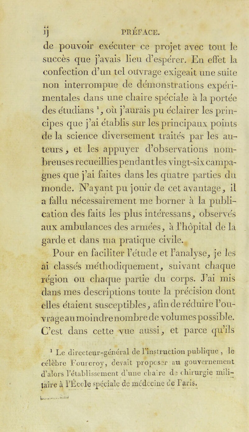 ij PRÉFACE. de pouvoir exécuter ce projet avec tout le succès que j’avais lieu d’espérer. En effet la confection d’un tel ouvrage exigeait une suite non interrompue de démonstrations expéri- mentales dans une chaire spéciale à la portée des étudians % où j’aurais pu éclairer les prin- cipes que j’ai établis sur les principaux points de la science diversement traités par les au- teurs , et les appuyer d’observations nom- breuses recueillies pend ant les vingt-six campa- gnes que j’ai faites dans les quatre parties du monde. N’ayant pu jouir de cet avantage, il a fallu nécessairement me borner à la publi- cation des faits les plus intéressans, observés aux ambulances des armées, à l’hôpital de la garde et dans ma pratique civile. Pour en faciliter l’étude et l’analyse, je les ai classés méthodiquement, suivant chaque région ou chaque partie du corps. J’ai mis dans mes descriptions toute la précision dont elles étaient susceptibles, afin de réduire l’ou- vrage au. moindre nombre de volumes possible. C’est dans cette vue aussi, et parce qu’ils 1 Le directeur-général de l'instruction publique , le célèbre Fourcroy, devait proposer au gouvernement d’alors l’établissement d’une clia.re de chirurgie mili- taire à spéciale de médecine de Taris.