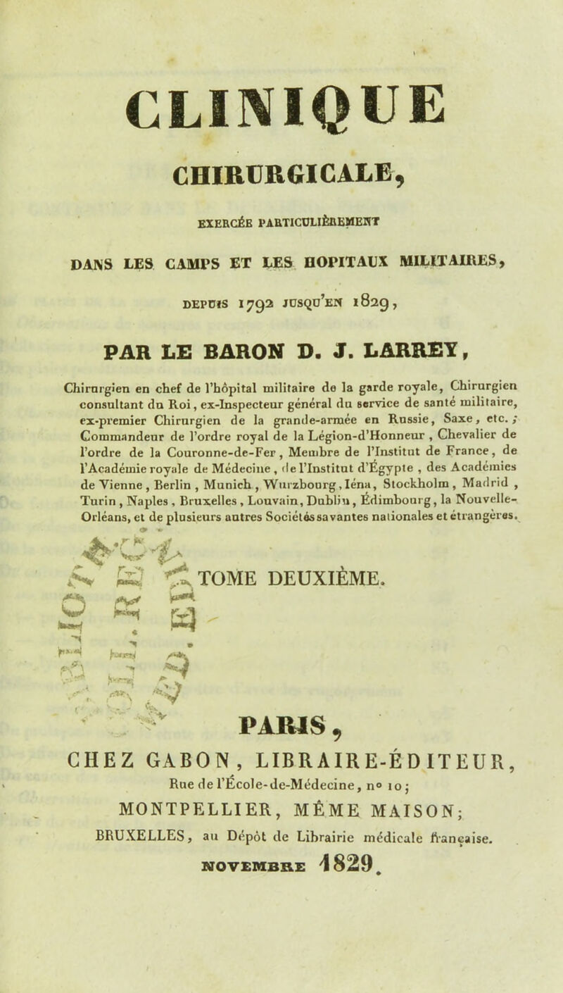 CLINIQUE CHIRURGICALE, BXEHCéB VAaTICDLIÈBEMEIïT DANS LES CAMPS ET LES DOPITAUX MILITAIRES, DEPDfS 1792 JDSQD’eH 182g , PAR LE BARON D. 3. LARRET, Chirurgien en chef de l’hôpital militaire de la garde royale, Chirurgien consultant dn Roi, ex-inspecteur général du service de santé militaire, ex-pi’emier Chirurgien de la granile-arraée en Russie, Saxe, etc.,* Commandeur de l’ordre royal de la Légion-d’Honneur , Chevalier de l’ordre de la Couronne-de-Fer, Membre de l’Institut de France, de l’Académie royale de Médecine , de l’Institut d’Égypte , des Académies devienne, Berlin , Munich, Wurzbourg, léna, Stockholm, Madrid , Turin , Naples , Bruxelles, Louvain, Dubliu, Édimbourg, la Nouvelle- Orléans, et de plusieurs autres Sociétés savantes nationales et étrangères.^ O ' . '-1* « r.'Mr. ** y - - «f. 'TItome deuxième. PARIS CHEZ GABON, LIBRAIRE-ÉDITEUR, Rue de l’Ecole-de-Médecine, n° 10; MONTPELLIER, MÊME MAISON; BRUXELLES, au Dépôt de Librairie médicale hançaise. NOVEMBKE 1829,