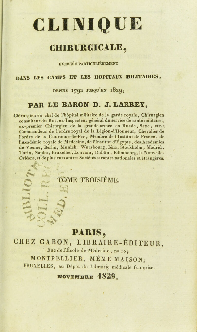 CLINIQUE CHIRURGICALE, EXERCÉE PARTICULIÈREMENT DANS LES CAMPS ET LES HOPITAUX MILITAIRES, DEPUIS I792 JUSQü’EN 1829, PAR LE BARON D. J. LARREY, Chirurgien en chef de l’hôpital militaire de la garde royale, Chirnrgien consultant du Roi, ex-inspecteur général du service de santé militaire , ex-premier Chirurgien de la grande-armée en Russie, Saxe , etc. ; Commandeur de l’ordre royal de la Légiou-d’Honneur, Chevalier de l’ordre de la Couronne-de-Fer , Membre de l’Institut de France, de l’Académie royale de Médecine,de l’Institut d’Égypte, des Académies de Vienne, Berlin, Munich, Wurzhourg, Iéna, Stockholm, Madrid, Turin, Naples , Bruxelles , Louvain , Dublin , Edimbourg, la Nouvelle- Orléans, et de plusieurs autres Sociétés savantes nationales et étrangères. TOME TROISIEME. jvj .*q> toi*, w 1 > ■ V ' * t- V PARIS CHEZ GABON, LIBRAIRE-ÉDITEUR, Bue de l'École-de-Médecine, n° 10; MONTPELLIER, MÊME MAISON; BRUXELLES, au Dépôt de Librairie médicale française. NOVEMBRE 1829.