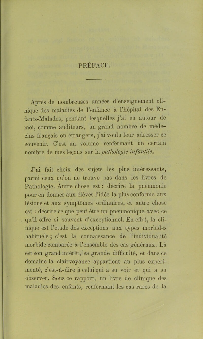 PREFACE. Après de nombreuses années d’enseignement cli- nique des maladies de l’enfance à l’hôpital des En- fants-Malades, pendant lesquelles j’ai eu autour de moi, comme auditeurs, un grand nombre de méde- cins français ou étrangers, j’ai voulu leur adresser ce souvenir. C’est un volume renfermant un certain nombre de mes leçons sur la 'pathologie infantile. J’ai fait choix des sujets les plus intéressants, parmi ceux qu’on ne trouve pas dans les livres de Pathologie. Autre chose est : décrire la pneumonie pour en donner aux élèves l’idée la plus conforme aux lésions et aux symptômes ordinaires, et autre chose est : décrire ce que peut être un pneumonique avec ce qu’il offre si souvent d’exceptionnel. En effet, la cli- nique est l’étude des exceptions aux types morbides habituels ; c’est la connaissance de l’individualité morbide comparée à l’ensemble des cas généraux. Là est son grand intérêt, sa grande difficulté, et dans ce domaine la clairvoyance appartient au plus expéri- menté, c’est-à-dire à celui qui a su voir et qui a su observer. Sous ce rapport, un livre de clinique des maladies des enfants, renfermant les cas rares de la