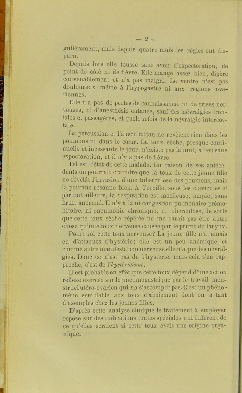 gulièiement, niais depuis quatre mois les règles ont dis- paru. Depuis lors elle tousse sans avoir d’expectoration, de point de côlé ni de fièvre. Elle mange assez bien, digère convenablement et n’a pas maigri. Le ventre n’est pas douloureux même à l’hypogastre ni aux régions ova- riennes. Elle n a pas de pertes de connaissance, ni de crises ner- veuses, ni d anesthésie cutanée, sauf des névralgies fron- tales et passagères, et quelquefois de la névralgie intercos- tale. La percussion et l’auscultation ne révèlent rien dans les poumons ni dans le cœur. La toux sèche, presque conti- nuelle et incessante le jour, n’existe pas la nuit, a lieu sans expectoration, et il n’y a pas de fièvre. Tel est l’état de cette malade. En raison de ses antécé- dents on pourrait craindre que la toux de cette jeune fille ne révélât l’invasion d’une tuberculose des poumons, mais la poitrine résonne bien. A l’oreille, sous les clavicules et partout ailleurs, la respiration est moelleuse, ample, sans bruit anormal. Il n’y a là ni congestion pulmonaire prémo- nitoire, ni pneumonie chronique, ni tuberculose, de sorte que cette toux sèche répétée ne me paraît pas être autre chose qu’une toux nerveuse causée par le prurit du larynx. Pourquoi cette toux nerveuse? La jeune fille n’a jamais eu d’aitaques d’hystérie; elle est un peu anémique, et comme autre manifestation nerveuse elle n’a que des névral- gies. Donc ce n’est pas de l’hystérie, mais cela s’en rap- proche, c’est de Yhystèricisme. Il est probable en effet que cette toux dépend d’une action réflexe exercée sur le pneumogastrique par le travail men- struel utéro-ovarien qui ne s’accomplit pas. C’est un phéno' mène semblable aux toux d’aboiement dont on a tant d’exemples chez les jeunes filles. D’après cette analyse clinique le traitement à employer repose sur des indications toutes spéciales qui diffèrent de ce qu’elles seraient si cette toux avait une origine orga- nique.