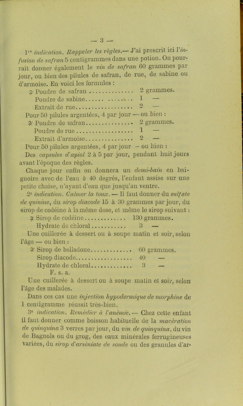 lre indication. Rappeler les règles.— J’ai prescrit ici 1 in- fusion de safran 5 centigrammes dans une potion. On poui- rait donner également le vin de safran 60 grammes pai jour, ou bien des pilules de safran, de rue, de sabine ou d’armoise. En voici les formules : ^ Poudre de safran 2 grammes. Poudre de sabine 1 — Extrait de rue 2 Pour 50 pilules argentées, 4 par jour — ou bien : Poudre de safran 2 grammes. Poudre de rue 1 — Extrait d’armoise 2 — Pour 50 pilules argentées, 4 par jour - ou bien : Des capsules d'apiol 2 à 5 par jour, pendant huit jours avant l’époque des règles. Chaque, jour enfin on donnera un demi-bain en bai- gnoire avec de l’eau à 40 degrés, l’enfant assise sur une petite chaise, n’ayant d’eau que jusqu’au ventre. 2e indication. Calmer la toux. — Il faut donner du sulfate de quinine, du sirop diacode 15 à 30 grammes par jour, du sirop de codéine à la même dose, et même le sirop suivant : 2 Sirop de codéine 130 grammes. Hydrate de chloral 3 — Une cuillerée à dessert ou à soupe matin et soir, selon l’âge — ou bien : ? Sirop de belladone 60 grammes. Sirop diacode 40 — Hydrate de chloral 3 — F. s. a. Une cuillerée à dessert ou à soupe malin et soir, selon l’âge des malades. Dans ces cas une injection hypodermique de morphine de 1 centigramme réussit très-bien. 3° indication i Remédier à Vanémie.— Chez cette enfant il faut donner comme boisson habituelle de la macération de quinquina 3 verres par jour, du vin de (quinquina, du vin de Bagnols ou du grog, des eaux minérales ferrugineuses variées, du sirop d'arsèniate de soude ou des granules d’ar*