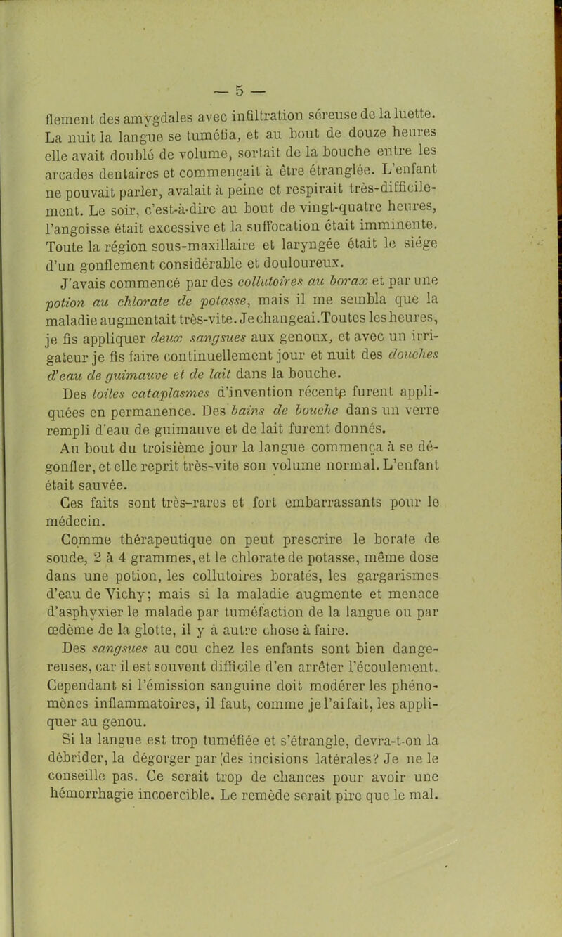 ilement des amygdales avec infiltration séreuse de la luette. La nuit la langue se tuméfia, et au bout de douze heuies elle avait doublé de volume, sortait de la bouche entie les arcades dentaires et commençait à etre étranglée. L enfant, ne pouvait parler, avalait a peine et respirait très-difficile- ment. Le soir, c’est-à-dire au bout de vingt-quatre heures, l’angoisse était excessive et la suffocation était imminente. Toute la région sous-maxillaire et laryngée était le siège d’un gonflement considérable et douloureux. J’avais commencé par des collutoires au borax et par une 'potion au chlorate de potasse, mais il me sembla que la maladie augmentait très-vite. Je changeai.Toutes les heures, je fis appliquer deux sangsues aux genoux, et avec un irri- gateur je fis faire continuellement jour et nuit des douches d'eau de guimauve et de lait dans la bouche. Des toiles cataplasmes d’invention récentp furent appli- quées en permanence. Des bains de bouche dans un verre rempli d’eau de guimauve et de lait furent donnés. Au bout du troisième jour la langue commença à se dé- gonfler, et elle reprit très-vite son volume normal. L’enfant était sauvée. Ces faits sont très-rares et fort embarrassants pour le médecin. Gomme thérapeutique on peut prescrire le borate de soude, 2 à 4 grammes, et le chlorate de potasse, même dose dans une potion, les collutoires boratés, les gargarismes d’eau de Yichy; mais si la maladie augmente et menace d’asphyxier le malade par tuméfaction de la langue ou par œdème de la glotte, il y a autre chose à faire. Des sangsues au cou chez les enfants sont bien dange- reuses, car il est souvent difficile d’en arrêter l’écoulement. Cependant si l’émission sanguine doit modérer les phéno- mènes inflammatoires, il faut, comme jel’aifait, les appli- quer au genou. Si la langue est trop tuméfiée et s’étrangle, devra-t-on la débrider, la dégorger par [des incisions latérales? Je ne le conseille pas. Ce serait trop de chances pour avoir une hémorrhagie incoercible. Le remède serait pire que le mal.