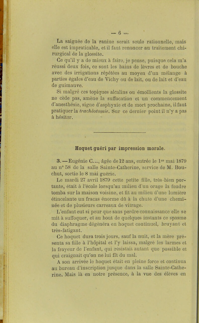 La saignée de la ranine serait seule rationnelle, mais elle est impraticable, et il faut renoncer au traitement chi- rurgical de la glossite. Ce qu’il y a de mieux à faire, je pense, puisque cela m’a réussi deux fois, ce sont les bains de lèvres et de bouche avec des irrigations répétées au moyen d’un mélange à parties égales d’eau de Vichy ou de lait, ou de lait et d’eau de guimauve. Si malgré ces topiques alcalins ou émollients la glossite ne cède pas, amène la suffocation et un commencement d’anesthésie, signe d’asphyxie et de mort prochaine, il faut pratiquer la trachéotomie. Sur ce dernier point il n’y a pas à hésiter. Hoquet guéri par impression morale. 3. — Eugénie G..., âgée de 12 ans, entrée le lor mai 1879 au n° 58 de la salle Sainte-Catherine, service de M. Bou- chut, sortie le 8 mai guérie. Le mardi 27 avril 1879 cette petite fille, très-bien por- tante, était à l’école lorsqu’au milieu d'un orage la foudre tomba sur la maison voisine, et fit au milieu d’une lumière étincelante un fracas énorme dû à la chute d’une chemi- née et de plusieurs carreaux de vitrage. L’enfant eut si peur que sans perdre connaissance elle se mit à suffoquer, et au bout de quelques instants ce spasme du diaphragme dégénéra en hoquet continuel, bruyant et très-fatigant. Ce hoquet dura trois jours, sauf la nuit, et la mère pré- senta sa fille à l’hôpital et l’y laissa, malgré les larmes et la frayeur de l’enfant, qui résistait autant que possible et qui craignait qu’on ne lui fit du mal. A son arrivée le hoquet était en pleine force et continua au bureau d’inscription jusque dans la salle Sainte-Cathe- rine. Mais là en notre présence, à la vue des élèves en