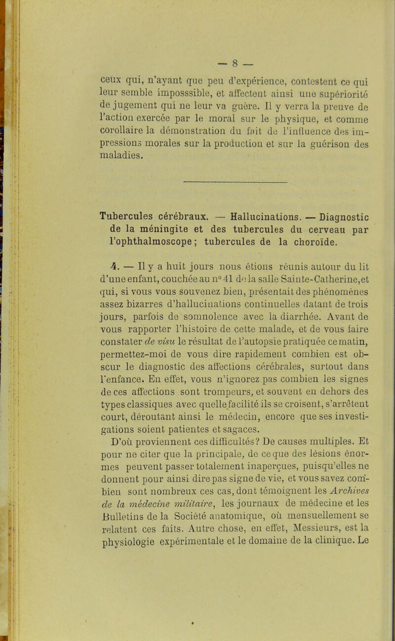 ceux qui, n’ayant que peu d’expérience, contestent ce qui leur semble imposssible, et affectent ainsi une supériorité de jugement qui ne leur va guère. Il y verra la preuve de l’action exercée par le moral sur le physique, et comme corollaire la démonstration du fait de l’influence des im- pressions morales sur la production et sur la guérison des maladies. Tubercules cérébraux. — Hallucinations. — Diagnostic de la méningite et des tubercules du cerveau par l’ophthalmoscope ; tubercules de la choroïde. 4. — Il y a huit jours nous étions réunis autour du lit d’une enfant, couchée au n° 41 de la salle Sai nte-Catherine,et qui, si vous vous souvenez bien, présentait des phénomènes assez bizarres d’hallucinaLions continuelles datant de trois jours, parfois de somnolence avec la diarrhée. Avant de vous rapporter l’histoire de cette malade, et de vous faire constater de visu le résultat de l’autopsie pratiquée ce matin, permettez-moi de vous dire rapidement combien est ob- scur le diagnostic des affections cérébrales, surtout dans l'enfance. En effet, vous n’ignorez pas combien les signes de ces affections sont trompeurs, et souvent en dehors des types classiques avec quelle facilité ils se croisent, s’arrêtent court, déroutant ainsi le médecin, encore que ses investi- gations soient patientes et sagaces. D’où proviennent ces difficultés? De causes multiples. Et pour ne citer que la principale, de ce que des lésions énor- mes peuvent passer totalement inaperçues, puisqu’elles ne donnent pour ainsi dire pas signe de vie, et vous savez com- bieu sont nombreux ces cas, dont témoignent les Archives de la médecine militaire, les journaux de médecine et les Bulletins de la Société anatomique, où mensuellement se relatent ces faits. Autre chose, en effet, Messieurs, est la physiologie expérimentale et le domaine de la clinique. Le