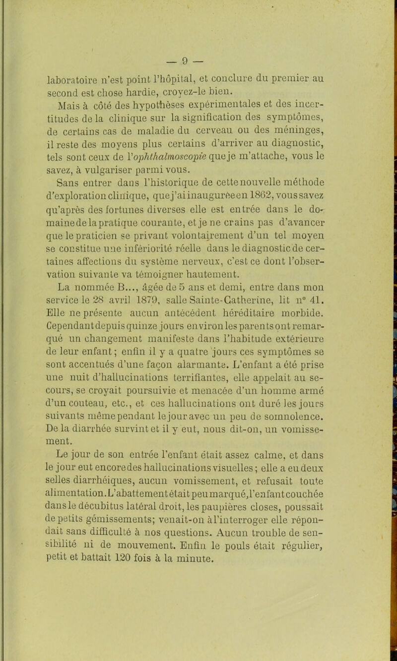 laboratoire n’est point l’hôpital, et conclure du premier au second est chose hardie, croyez-le bien. Mais à côté des hypothèses expérimentales et des incer- titudes de la clinique sur la signification des symptômes, de certains cas de maladie du cerveau ou des méninges, il reste des moyens plus certains d’arriver au diagnostic, tels sont ceux de Vophthalmoscopie queje m’attache, vous le savez, à vulgariser parmi vous. Sans entrer dans l’historique de cette nouvelle méthode d’exploration clinique, que j’ai inaugurée en 1862, voussavez qu’après des fortunes diverses elle est entrée dans le do^ maine de la pratique courante, et je ne crains pas d’avancer que le praticien se privant volontairement d’un tel moyen se constitue une infériorité réelle dans le diagnostic de cer- taines affections du système nerveux, c’est ce dont l’obser- vation suivante va témoigner hautement. La nommée B..., âgée de 5 ans et demi, entre dans mon service le 28 avril 1879, salle Sainte-Catherine, lit n° 41. Elle ne présente aucun antécédent héréditaire morbide. Cependant depuis quinze jours environ les parents ont remar- qué un changement manifeste dans l’hahitude extérieure de leur enfant ; enfin il y a quatre jours ces symptômes se sont accentués d’une façon alarmante. L’enfant a été prise une nuit d’hallucinations terrifiantes, elle appelait au se- cours, se croyait poursuivie et menacée d’un homme armé d’un couteau, etc., et ces hallucinations ont duré les joins suivants même pendant le jour avec un peu de somnolence. De la diarrhée survint et il y eut, nous dit-on, un vomisse- ment. Le jour de son entrée l’enfant était assez calme, et dans le jour eut encore des hallucinations visuelles ; elle a eu deux selles diarrhéiques, aucun vomissement, et refusait toute alimentation. L’abattement était peumarquéh’enfant couchée dans le décubitus latéral droit, les paupières closes, poussait de petits gémissements; venait-on àl’interroger elle répon- dait sans difficulté à nos questions. Aucun trouble de sen- sibilité ni de mouvement. Enfin le pouls était régulier, petit et battait 120 fois à la minute.