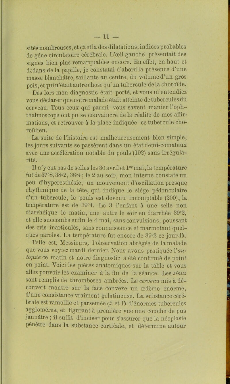 sites nombreuses, et çàetlà des dilatations, indices probables de gêne circulatoire cérébrale. L’œil gauche présentait des signes bien plus remarquables encore. En effet, en haut et dedans delà papille, je constatai d’abord la présence d’une masse blanchâtre, saillante au centre, du volume d’un gros pois, etqui n’était autre chose qu’un tubercule de la choroïde. Dès lors mon diagnostic était porté, et vous m’entendiez vous déclarer que notre malade était atteinte de tubercules du cerveau. Tous ceux qui parmi vous savent manier l’oph- thalmoscope ont pu se convaincre de la réalité de mes affir- mations, et retrouver à la place indiquée ce tubercule cho- roïdien. La suite de l’histoire est malheureusement bien simple, les jours suivants se passèrent dans un état demi-comateux avec une accélération notable du pouls (192) sans irrégula- rité. Il n’y eut pas de selles les 30 avril et 1er mai, la température fut de37°8,38°2, 38°4 ; le 2 au soir, mon interne constate un peu d’hyperesthésie, un mouvement d’oscillation presque rhythmique de la tête, qui indique le siège pédonculaire d’un tubercule, le pouls est devenu incomptable (200), la température est de 39°4. Le 3 l’enfant à une selle non diarrhéique le matin, une autre le soir en diarrhée 392, et elle succombe enfin le 4 mai, sans convulsions, poussant des cris inarticulés, sans connaissance et marmotant quel- ques paroles. La température fut encore de 39°2 ce jour-là. Telle est, Messieurs, l’observation abrégée de la malade que vous voyiez mardi dernier. Nous avons pratiquée Y au- topsie ce matin et notre diagnostic a été confirmé de point en point. Voici les pièces anatomiques sur la table et vous allez pouvoir les examiner à la fin de la séance. Les sinus sont remplis de thromboses ambrées. Le cerveau mis à dé- couvert montre sur la face convexe un œdème énorme, d’une consistance vraiment gélatineuse. La substance céré- brale est ramollie et parsemée çà et là d’énormes tubercules agglomérés, et figurant à première vue une couche de pus jaunâtre ; il suffit d’inciser pour s’assurer que la néoplasie pénètre dans la substance corticale, et détermine autour
