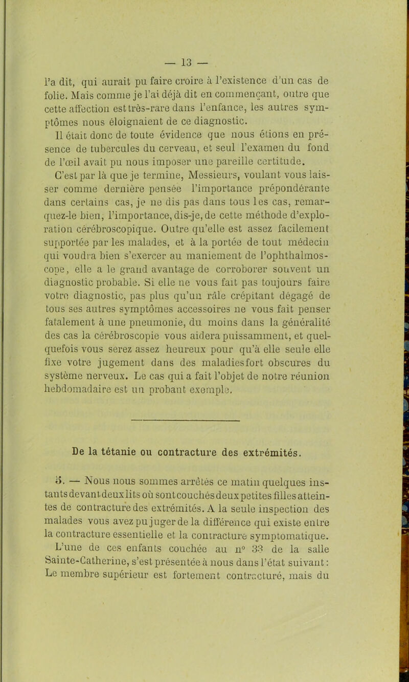 l’a dit, qui aurait pu faire croire à l’existence d’un cas de folie. Mais comme je l’ai déjà dit en commençant, outre que cette affection est très-rare dans l’enfance, les autres sym- ptômes nous éloignaient de ce diagnostic. 11 ôtait donc de toute évidence que nous étions en pré- sence de tubercules du cerveau, et seul l’examen du fond de l’œil avait pu nous imposer une pareille certitude. C’est par là que je termine, Messieurs, voulant vous lais- ser comme dernière pensée l’importance prépondérante dans certains cas, je ne dis pas dans tous les cas, remar- quez-le bien, l’importance, dis-je, de cette méthode d’explo- ration cérébroscopique. Outre qu’elle est assez facilement supportée par les malades, et à la portée de tout médecin qui voudra bien s’exercer au maniement de l’ophthalmos- cope, elle a le grand avantage de corroborer souvent un diagnostic probable. Si elle ne vous fait pas toujours faire votre diagnostic, pas plus qu’un râle crépitant dégagé de tous ses autres symptômes accessoires ne vous fait penser fatalement à une pneumonie, du moins dans la généralité des cas la cérébroscopie vous aidera puissamment, et quel- quefois vous serez assez heureux pour qu’à elle seule elle fixe votre jugement dans des maladiesfort obscures du système nerveux. Le cas qui a fait l’objet de notre réunion hebdomadaire est un probant exemple. De la tétanie ou contracture des extrémités. o. — Nous nous sommes arrêtés ce matin quelques ins- tants devant deux lits où sontcouchés deux petites filles attein- tes de contracture des extrémités. A la seule inspection des malades vous avez pu juger de la différence qui existe enLre la contracture essentielle et la contracture symptomatique. Lune de ces enfants couchée au n° 33 de la salle Sainte-Catherine, s’est présentée à nous dans l’état suivant : Le membre supérieur est fortement contracturé, mais du