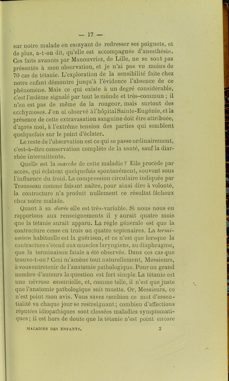 — 17 — sur noli'6 malade en essayant de redresser sgs poignets, 6t de plus, a-t-on dit, qu’elle est accompagnée d’anesthésie. Ces faits avancés par Manouvriez, de Lille, ne se sont pas présentés à mon observation, et je n ai pas vu moins de 70 cas de tétanie. L’exploration de la sensibilité faite chez notre enfant démontre jusqu à 1 évidence 1 absence de ce phénomène. Mais ce qui existe à un degré considérable, c’est l’œdème signalé par tout le monde et très-commun ; il n’en est pas de même de la rougeur, mais surtout des ecchymoses. J’en ai observé àl’bôpitalSainte-Eugénie,et la présence de cette extravasation sanguine doit être attribuée, d’après moi, à l’extrême tension des parties qui semblent quelquefois sur le point d’éclater. Le reste de l’observation est ce qui se passe ordinairement, c’est-à-dire conservation complète de la santé, sauf la diar- rhée intermittente. Quelle est la marche de cette maladie? Elle procède par accès, qui éclatent quelquefois spontanément, souvent sous l’influence du froid. La compression circulaire indiquée par Trousseau comme faisant naître, pour ainsi dire à volonté, la contracture n’a produit nullement ce résultat fâcheux chez notre malade. Quant à sa durée elle est très-variable. Si nous nous en rapportons aux renseignements il y aurait quatre mois que la tétanie aurait apparu. La règle générale est que la contracture cesse en trois ou quatre septénaires. La termi- naison habituelle est la guéiison, et ce n’est que lorsque la contracture s’étend aux muscles laryngiens, au diaphragme, que la terminaison fatale a été observée. Dans ces casque trouve-t-on? Ceci m’amène tout naturellement, Messieurs, à vous entretenir de l’anatomie pathologique. Pour un grand nombre d’auteurs la question est fort simple. La tétanie est une névrose essentielle, et, comme telle, il n’est que juste que l’anatomie pathologique soit muette. Or, Messieurs, ce n’est point mon avis. Vous savez combien ce mot d’essen- tialité va chaque jour se restreignant; combien d'affections réputées idiopathiques sont classées maladies symptomati- ques ; il est hors de doute que la tétanie n’est point encore MALADIES DES ENFANTS.