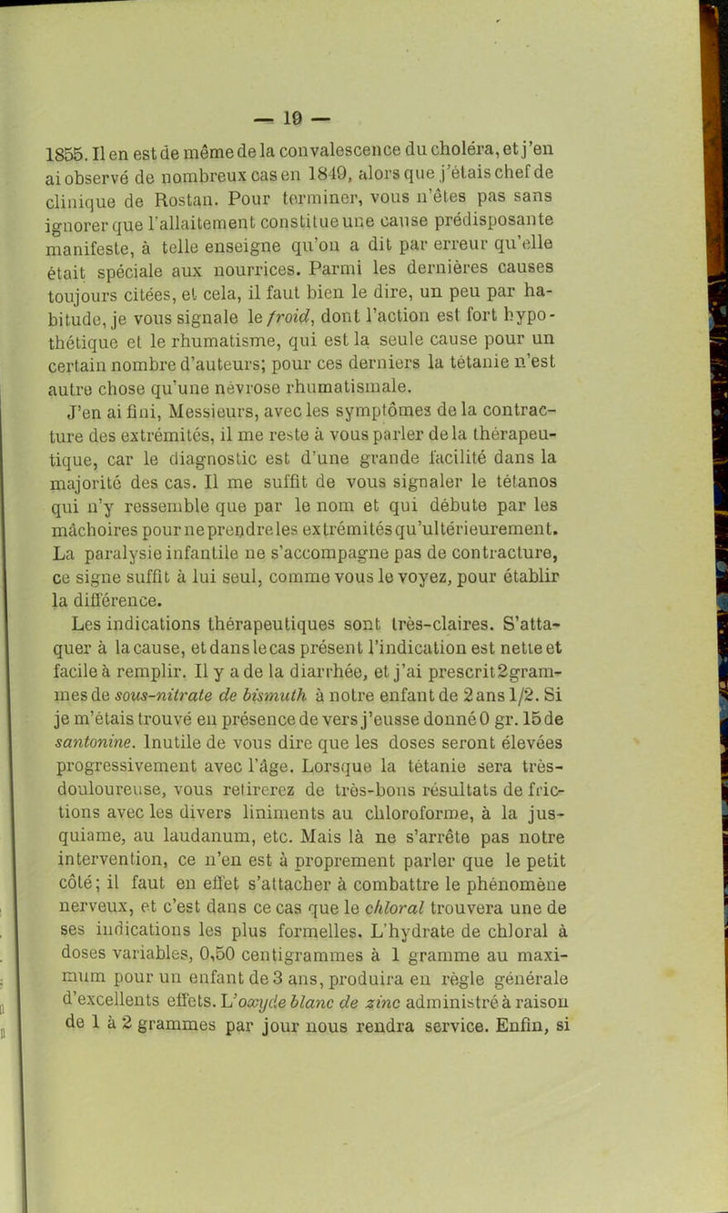 ai observé de nombreux cas en 1849, alors que j étais chef de clinique de Rostan. Pour terminer, vous 11’êtes pas sans ignorer que 1 allaitement constitue une cause prédisposante manifeste, à telle enseigne qu’on a dit par erreur qu elle était spéciale aux nourrices. Parmi les dernières causes toujours citées, et cela, il faut bien le dire, un peu par ha- bitude, je vous signale 1 q froid, dont l’action est fort hypo- thétique et le rhumatisme, qui est la seule cause pour un certain nombre d’auteurs; pour ces derniers la tétanie n’est autre chose qu’une névrose rhumatismale. J’en ai fini, Messieurs, avec les symptômes de la contrac- ture des extrémités, il me reste à vous parler delà thérapeu- tique, car le diagnostic est d’une grande facilité dans la majorité des cas. Il me suffit de vous signaler le tétanos qui n’y ressemble que par le nom et qui débute par les mâchoires pour ne prendre les extrémitésqu’ultérieurement. La paralysie infantile ne s’accompagne pas de contracture, ce signe suffit à lui seul, comme vous le voyez, pour établir la différence. Les indications thérapeutiques sont très-claires. S’atta- quer à lacause, etdanslecas présent l’indication est netteet facile à remplir. Il y a de la diarrhée, et j’ai prescrit2gram- mesde sous-nitrate de bismuth à notre enfant de 2ans 1/2. Si je m’étais trouvé en présence de vers j’eusse donné 0 gr. 15 de santonine. Inutile de vous dire que les doses seront élevées progressivement avec l’âge. Lorsque la tétanie sera très- douloureuse, vous retirerez de très-bons résultats de fric- tions avec les divers liniments au chloroforme, à la jus- quiame, au laudanum, etc. Mais là ne s’arrête pas notre intervention, ce n’en est à proprement parler que le petit côté; il faut en effet s’attacher à combattre le phénomène nerveux, et c’est dans ce cas que le chloral trouvera une de ses indications les plus formelles. L’hydrate de chloral à doses variables, 0,50 centigrammes à 1 gramme au maxi- mum pour un enfant de 3 ans, produira en règle générale d’excellents effets. L’oxyde blanc de zinc administré à raison de 1 à 2 grammes par jour nous rendra service. Enfin, si