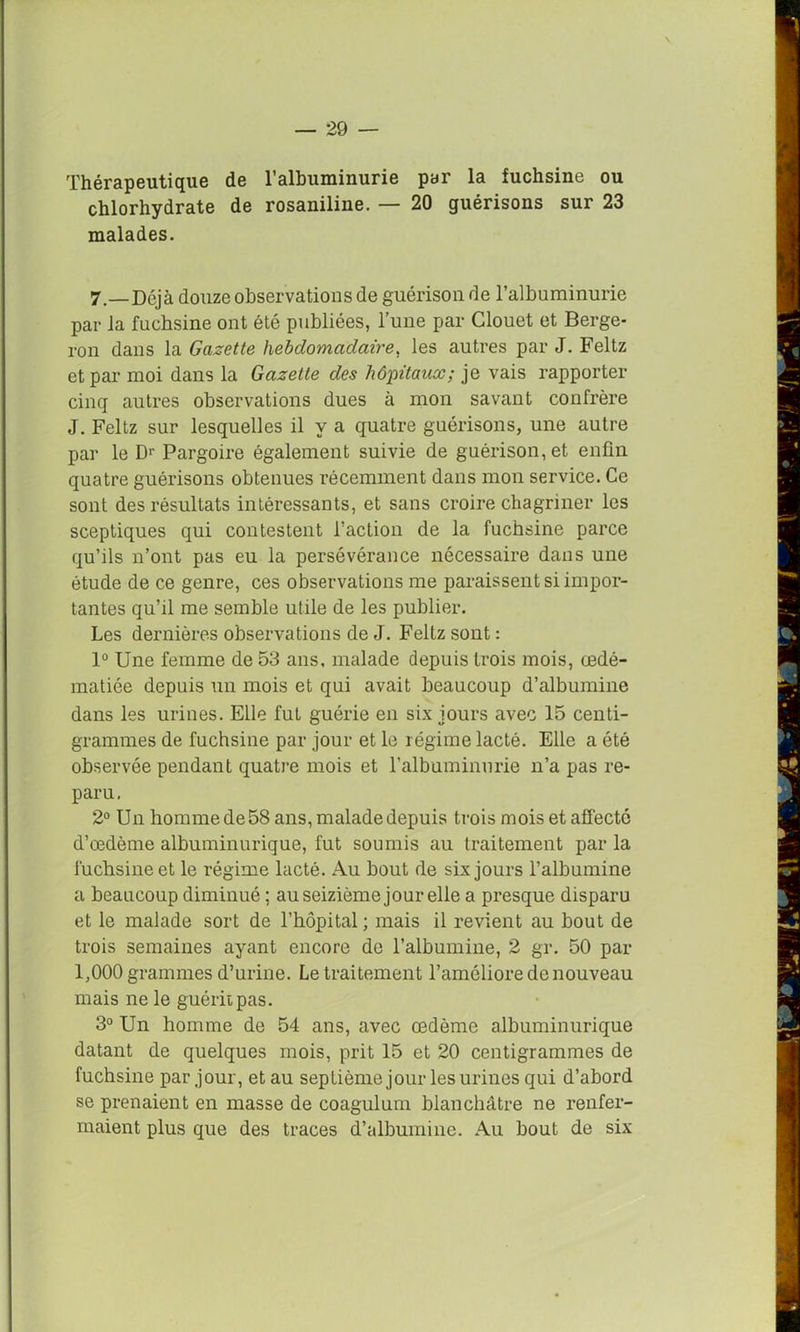 Thérapeutique de l’albuminurie par la fuchsine ou chlorhydrate de rosaniline. — 20 guérisons sur 23 malades. 7.—Déjà douze observations de guérison de l’albuminurie par la fuchsine ont été publiées, l’une par Glouet et Berge- ron dans la Gazette hebdomadaire, les autres par J. Feltz et par moi dans la Gazette des hôpitaux; je vais rapporter cinq autres observations dues à mon savant confrère J. Feltz sur lesquelles il y a quatre guérisons, une autre par le Dr Pargoire également suivie de guérison, et enfin quatre guérisons obtenues récemment dans mon service. Ce sont des résultats intéressants, et sans croire chagriner les sceptiques qui contestent l’action de la fuchsine parce qu’ils n’ont pas eu la persévérance nécessaire dans une étude de ce genre, ces observations me paraissent si impor- tantes qu’il me semble utile de les publier. Les dernières observations de J. Feltz sont : 1° Une femme de 53 ans, malade depuis trois mois, œdé- matiée depuis un mois et qui avait beaucoup d’albumine dans les urines. Elle fut guérie en six jours avec 15 centi- grammes de fuchsine par jour et le régime lacté. Elle a été observée pendant quatre mois et l’albuminurie n’a pas re- paru. 2° Un homme de 58 ans, malade depuis trois mois et affecté d’œdème albuminurique, fut soumis au traitement par la fuchsine et le régime lacté. Au bout de six jours l’albumine a beaucoup diminué ; au seizième jour elle a presque disparu et le malade sort de l’hôpital; mais il revient au bout de trois semaines ayant encore de l’albumine, 2 gr. 50 par 1,000 grammes d’urine. Le traitement l’améliore de nouveau mais ne le guérit pas. 3° Un homme de 54 ans, avec œdème albuminurique datant de quelques mois, prit 15 et 20 centigrammes de fuchsine par jour, et au septième jour les urines qui d’abord se prenaient en masse de coagulum blanchâtre ne renfer- maient plus que des traces d’albumine. Au bout de six