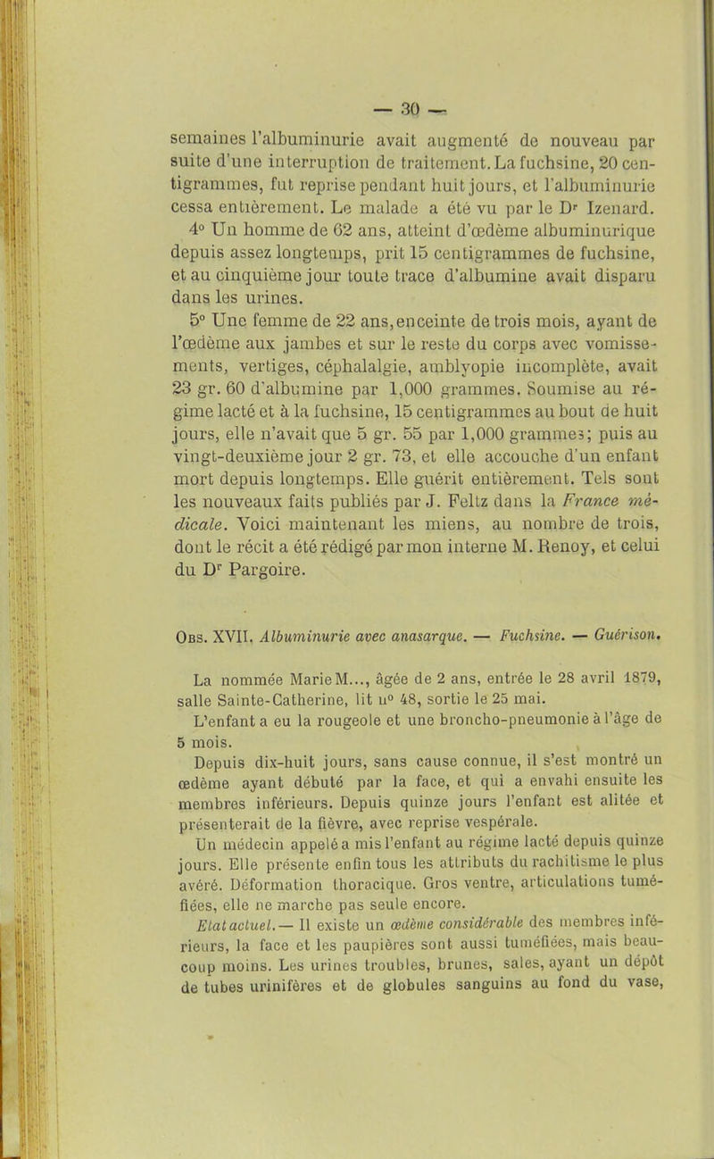 semaines l’albuminurie avait augmenté de nouveau par suite d’une interruption de traitement.La fuchsine, 20 cen- tigrammes, fut reprise pendant huit jours, et l’albuminurie cessa entièrement. Le malade a été vu par le Dr Izenard. 4° Un homme de 62 ans, atteint d’œdème albuminurique depuis assez longtemps, prit 15 centigrammes de fuchsine, et au cinquième jour toute trace d’albumine avait disparu dans les urines. 5° Une femme de 22 ans, en ceinte de trois mois, ayant de l’œdème aux jambes et sur le reste du corps avec vomisse- ments, vertiges, céphalalgie, amblyopie incomplète, avait 23 gr. 60 d’albumine par 1,000 grammes. Soumise au ré- gime lacté et à la fuchsine, 15 centigrammes au bout de huit jours, elle n’avait que 5 gr. 55 par 1,000 grammes; puis au vingt-deuxième jour 2 gr. 73, et elle accouche d’un enfant mort depuis longtemps. Elle guérit entièrement. Tels sont les nouveaux faits publiés par J. Feltz dans la France me- dicale. Voici maintenant les miens, au nombre de trois, dont le récit a été rédigé par mon interne M. Renoy, et celui du Dr Pargoire. Obs. XVII. Albuminurie avec anasarque. — Fuchsine. — Guérison. La nommée Marie M..., âgée de 2 ans, entrée le 28 avril 1879, salle Sainte-Catherine, lit u° 48, sortie le 25 mai. L’enfanta eu la rougeole et une broncho-pneumonie à l’âge de 5 mois. Depuis dix-huit jours, sans cause connue, il s’est montré un œdème ayant débuté par la face, et qui a envahi ensuite les membres inférieurs. Depuis quinze jours l’enfant est alitée et présenterait de la fièvre, avec reprise vespérale. Un médecin appelôa mis l’enfant au régime lacté depuis quinze jours. Elle présente enfin tous les attributs du rachitisme le plus avéré. Déformation thoracique. Gros ventre, articulations tumé- fiées, elle ne marche pas seule encore. Elatactuel.— 11 existe un œdème considérable des membres infé- rieurs, la face et les paupières sont aussi tuméfiées, mais beau- coup moins. Les urines troubles, brunes, sales, ayant un dépôt de tubes urinifères et de globules sanguins au fond du vase,