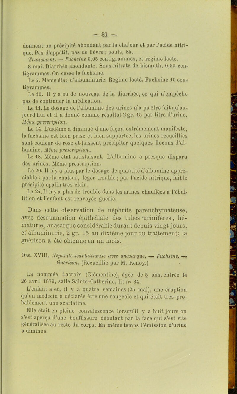 donnent un précipité abondant parla chaleur et par l’acide nitri- que. Pas d’appétit, pas de fièvre; pouls, 84. Traitement. — Fuchsine 0,05 centigrammes, et régime lacté. 3 mai. Diarrhée abondante. Sous-nitrate de bismuth, 0,50 cen- tigrammes. On cesse la fuchsine. Le 5. Même état d’albuminurie. Régime lacté. Fuchsine 10 cen- tigrammes. Le 10. Il y a eu de nouveau de la diarrhée, ce qui n’empêche pas de continuer la médication. Le 11. Le dosage de l’albumine des urines n’a pu être fait qu’au- jourd’hui et il a donné comme résultat 2 gr. 15 par litre d’urine. Même prescription. Le 14. L’œdème a diminué d’une façon extrêmement manifeste, la fuchsine est bien prise et bien supportée, les urines recueillies sont couleur de rose et-laissent précipiter quelques flocons d’al- bumine. Même prescription. Le 18. Même état satisfaisant. L’albumine a presque disparu des urines. Même prescription. Le 20. Il n’y a plus par le dosage de quantité d’albumine appré- ciable : parla chaleur, léger trouble; par l’acide nitrique, faible précipité opalin très-clair. Le 24.11 n’y a plus de trouble dans les urines chauffées à l’ébul- lition et l’enfant est renvoyée guérie. Dans cette observation de néphrite parenchymateuse, avec desquamation épithéliale des tubes ‘urinifères , hé- maturie, anasarque considérable durant depuis vingt jours, et albuminurie, 2 gr. 15 au dixième jour du traitement; la guérison a été obtenue en un mois, Obs. XVII1. Néphrite scarlatineuse avec anasarque. — Fuchsine. —■ Guérison. (Recueillie par M. Renoy.) La nommée Lacroix (Clémentine), âgée de 5 ans, entrée le 26 avril 1879, salle Sainte-Catherine, lit no 34. L’enfant, a eu, il y a quatre semaines (25 mai), une éruption qu’un médecin a déclarée être une rougeole et qui était très-pro- bablement une scarlatine. Elle était en pleine convalescence lorsqu’il y a huit jours on s’est aperçu d’une bouffissure débutant par la face qui s’est vite généralisée au reste du corps. En même temps l'émission d’unne a diminué.