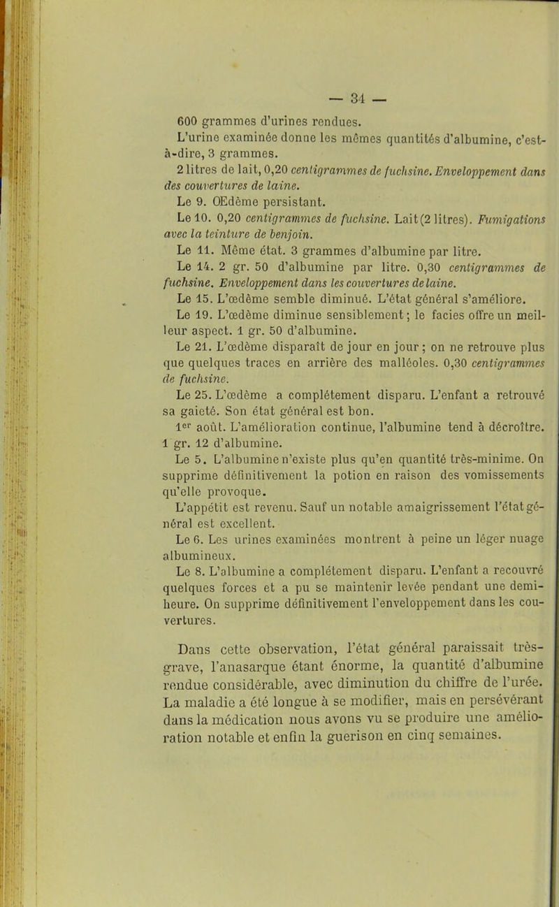 600 grammes d’urines rendues. L’urine examinée donne les mômes quantités d’albumine, c’est- à-dire, 3 grammes. 2 litres de lait, 0,20 centigrammes de fuchsine. Enveloppement dans des couvertures de laine. Le 9. OEdème persistant. Le 10. 0,20 centigrammes de fuchsine. Lait(2 litres). Fumigations avec la teinture de benjoin. Le 11. Même état. 3 grammes d’albumine par litre. Le 14. 2 gr. 50 d’albumine par litre. 0,30 centigrammes de fuchsine. Enveloppement dans les couvertures de laine. Le 15. L’œdème semble diminué. L’état général s’améliore. Le 19. L’œdème diminue sensiblement; le faciès offre un meil- leur aspect. 1 gr. 50 d’albumine. Le 21. L’œdème disparaît de jour en jour ; on ne retrouve plus que quelques traces en arrière des malléoles. 0,30 centigrammes de fuchsine. Le 25. L’œdème a complètement disparu. L’enfant a retrouvé sa gaieté. Son état général est bon. 1er août. L’amélioration continue, l’albumine tend à décroître. 1 gr. 12 d’albumine. Le 5. L’albumine n’existe plus qu’en quantité très-minime. On supprime définitivement la potion en raison des vomissements qu’elle provoque. L’appétit est revenu. Sauf un notable amaigrissement l’état gé- néral est excellent. Le 6. Les urines examinées montrent à peine un léger nuage albumineux. Le 8. L’albumine a complètement disparu. L’enfant a recouvré quelques forces et a pu se maintenir levée pendant une demi- heure. On supprime définitivement l’enveloppement dans les cou- vertures. Dans cette observation, l’état général paraissait très- grave, l’anasarque étant énorme, la quantité d’albumine rendue considérable, avec diminution du chiffre de l’urée. La maladie a été longue à se modifier, mais en persévérant dans la médication nous avons vu se produire une amélio- ration notable et enfin la guérison en cinq semaines.