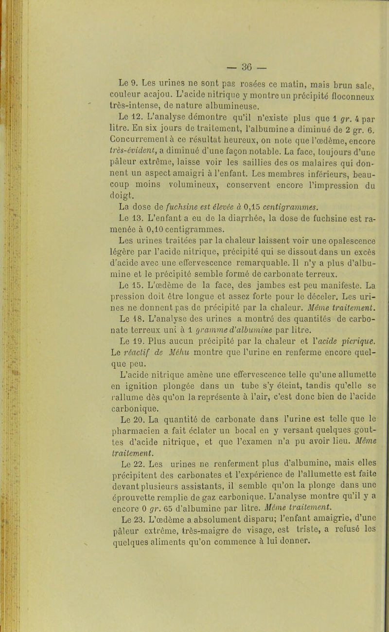 Le 9. Les urines ne sont pas rosées ce matin, mais brun sale, couleur acajou. L’acide nitrique y montre un précipité floconneux trcs-intense, dénaturé albumineuse. Le 12. L’analyse démontre qu’il n’existe plus que 1 gr. 4 par litre. En six jours de traitement, l’albumine a diminué de 2 gr. 6. Concurremenl à ce résultat heureux, on noie que l’oedème, encore trcs-évidcnt, a diminué d’une façon notable. La face, toujours d’une pâleur extrême, laisse voir les saillies des os malaires qui don- nent un aspect amaigri à l’enfant. Les membres inférieurs, beau- coup moins volumineux, conservent encore l’impression du doigt. La dose de fuchsine est élevée à 0,15 centigrammes. Le 13. L’enfant a eu de la diajrhée, la dose de fuchsine est ra- menée à 0,10 centigrammes. Les urines traitées par la chaleur laissent voir une opalescence légère par l’acide nitrique, précipité qui se dissout dans un excès d’acide avec une effervescence remarquable. Il n’y a plus d’albu- mine et le précipité semble formé de carbonate terreux. Le 15. L’œdème de la face, des jambes est peu manifeste. La pression doit être longue et assez forte pour le déceler. Les uri- nes ne donnent pas de précipité par la chaleur. Même traitement. Le 18. L’analyse des urines a montré des quantités de carbo- nate terreux uni à 1 gramme d’albumine par litre. Le 19. Plus aucun précipité par la chaleur et l'acide picrique. Le réactif de Méhu montre que l’urine en renferme encore quel- que peu. L’acide nitrique amène une effervescence telle qu’une allumette en ignition plongée dans un tube s’y éteint, tandis qu’elle se rallume dès qu’on la représente à l’air, c'est donc bien de l’acide carbonique. Le 20. La quantité de carbonate dans l’urine est telle que le pharmacien a fait éclater un bocal en y versant quelques gout- tes d’acide nitrique, et que l’examen n’a pu avoir lieu. Même traitement. Le 22. Les urines ne renferment plus d’albumine, mais elles précipitent des carbonates et l’expérience de l’allumette est faite devant plusieurs assistants, il semble qu’on la plonge dans une éprouvette remplie de gaz carbonique. L’analyse montre qu’il y a encore 0 gr. 65 d'albumine par litre. Même traitement. Le 23. L’œdème a absolument disparu; l’enfant amaigrie, d’une pâleur extrême, très-maigre de visage, est triste, a refusé les quelques aliments qu’on commence à lui donner.