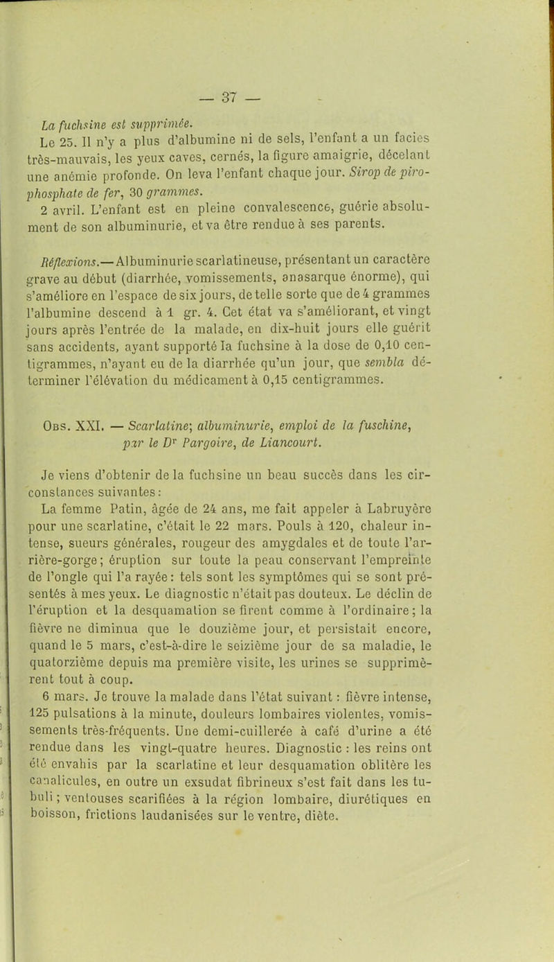 La fuchsine est supprimée. Le 25. Il n’y a plus d’albumine ni de sels, l’enfant a un faciès très-mauvais, les yeux caves, cernés, la figure amaigrie, décelant une anémie profonde. On leva l’enfant chaque jour. Sirop de piro- phosphate de fer, 30 grammes. 2 avril. L’enfant est en pleine convalescence, guérie absolu- ment de son albuminurie, et va être rendue à ses parents. Réflexions.—Albuminurie scarlatineuse, présentant un caractère grave au début (diarrhée, vomissements, onasarque énorme), qui s’améliore en l’espace de six jours, de telle sorte que de 4 grammes l’albumine descend à 1 gr. 4. Cet état va s’améliorant, et vingt jours après l’entrée de la malade, en dix-huit jours elle guérit sans accidents, ayant supporté la fuchsine à la dose de 0,10 cen- tigrammes, n’ayant eu de la diarrhée qu’un jour, que sembla dé- terminer l’élévation du médicamenta 0,15 centigrammes. Obs. XXI. — Scarlatine; albuminurie, emploi de la fuscliine, par le Dr Pargoire, de Liancourt. Je viens d’obtenir delà fuchsine un beau succès dans les cir- constances suivantes: La femme Patin, âgée de 24 ans, me fait appeler à Labruyère pour une scarlatine, c’était le 22 mars. Pouls à 120, chaleur in- tense, sueurs générales, rougeur des amygdales et de toute l’ar- rière-gorge; éruption sur toute la peau conservant l’empreinte de l’ongle qui l’a rayée: tels sont les symptômes qui se sont pré- sentés à mes yeux. Le diagnostic n’était pas douteux. Le déclin de l’éruption et la desquamation se firent comme à l’ordinaire; la fièvre ne diminua que le douzième jour, et persistait encore, quand le 5 mars, c’est-à-dire le seizième jour de sa maladie, le quatorzième depuis ma première visite, les urines se supprimè- rent tout à coup. 6 mars. Je trouve la malade dans l’état suivant : fièvre intense, 125 pulsations à la minute, douleurs lombaires violentes, vomis- sements très-fréquents. Une demi-cuillerée à café d’urine a été rendue dans les vingt-quatre heures. Diagnostic : les reins ont été envahis par la scarlatine et leur desquamation oblitère les canalicules, en outre un exsudât fibrineux s’est fait dans les tu- buli ; ventouses scarifiées à la région lombaire, diurétiques en boisson, frictions laudanisées sur le ventre, diète.