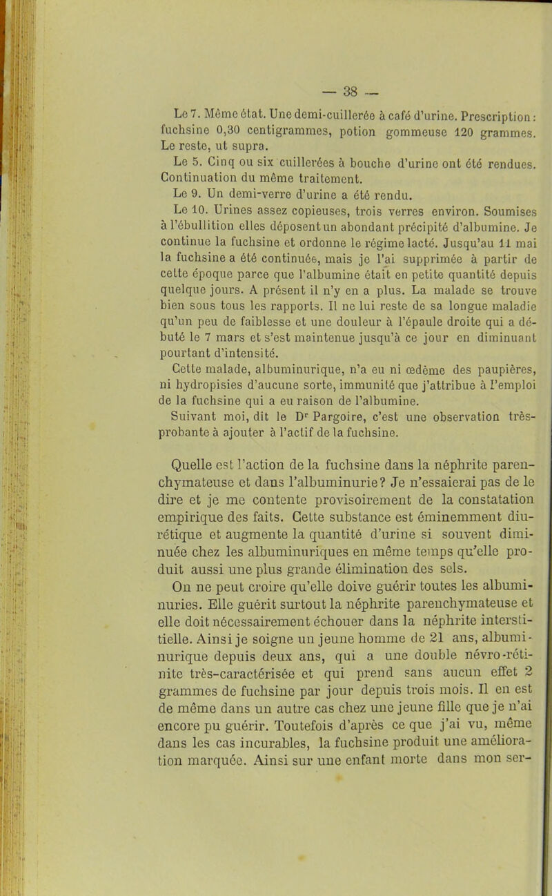 Le 7. Môme état. Une demi-cuillerée à café d’urine. Prescription : fuchsine 0,30 centigrammes, potion gommeuse 120 grammes. Le reste, ut supra. Le 5. Cinq ou six cuillerées à bouche d’urine ont été rendues. Continuation du môme traitement. Le 9. Un demi-verre d’urine a été rendu. Le 10. Urines assez copieuses, trois verres environ. Soumises à l’ébullition elles déposentun abondant précipité d’albumine. Je continue la fuchsine et ordonne le régime lacté. Jusqu’au 11 mai la fuchsine a été continuée, mais je l’ai supprimée à partir de cette époque parce que l’albumine était en petite quantité depuis quelque jours. A présent il n’y en a plus. La malade se trouve bien sous tous les rapports. Il ne lui reste de sa longue maladie qu’un peu de faiblesse et une douleur à l’épaule droite qui a dé- buté le 7 mars et s’est maintenue jusqu’à ce jour en diminuant pourtant d’intensité. Celte malade, albuminurique, n’a eu ni œdème des paupières, ni hydropisies d’aucune sorte, immunité que j’attribue à l’emploi de la fuchsine qui a eu raison de l’albumine. Suivant moi, dit le Dr Pargoire, c’est une observation très- probante à ajouter à l’actif de la fuchsine. Quelle est l’action de la fuchsine dans la néphrite paren- chymateuse et dans l’albuminurie? Je n’essaierai pas de le dire et je me contente provisoirement de la constatation empirique des faits. Cette substance est éminemment diu- rétique et augmente la quantité d’urine si souvent dimi- nuée chez les albuminuriques en même temps qu’elle pro- duit aussi une plus grande élimination des sels. On ne peut croire qu’elle doive guérir toutes les albumi- nuries. Elle guérit surtout la néphrite parenchymateuse et elle doit nécessairement échouer dans la néphrite intersti- tielle. Ainsi je soigne un jeune homme de 21 ans, albumi- nurique depuis deux ans, qui a une donble névro-réti- nite très-caractérisée et qui prend sans aucun effet 2 grammes de fuchsine par jour depuis trois mois. Il en est de même dans un autre cas chez une jeune fille que je n’ai encore pu guérir. Toutefois d’après ce que j’ai vu, même dans les cas incurables, la fuchsine produit une améliora- tion marquée. Ainsi sur une enfant morte dans mon ser-