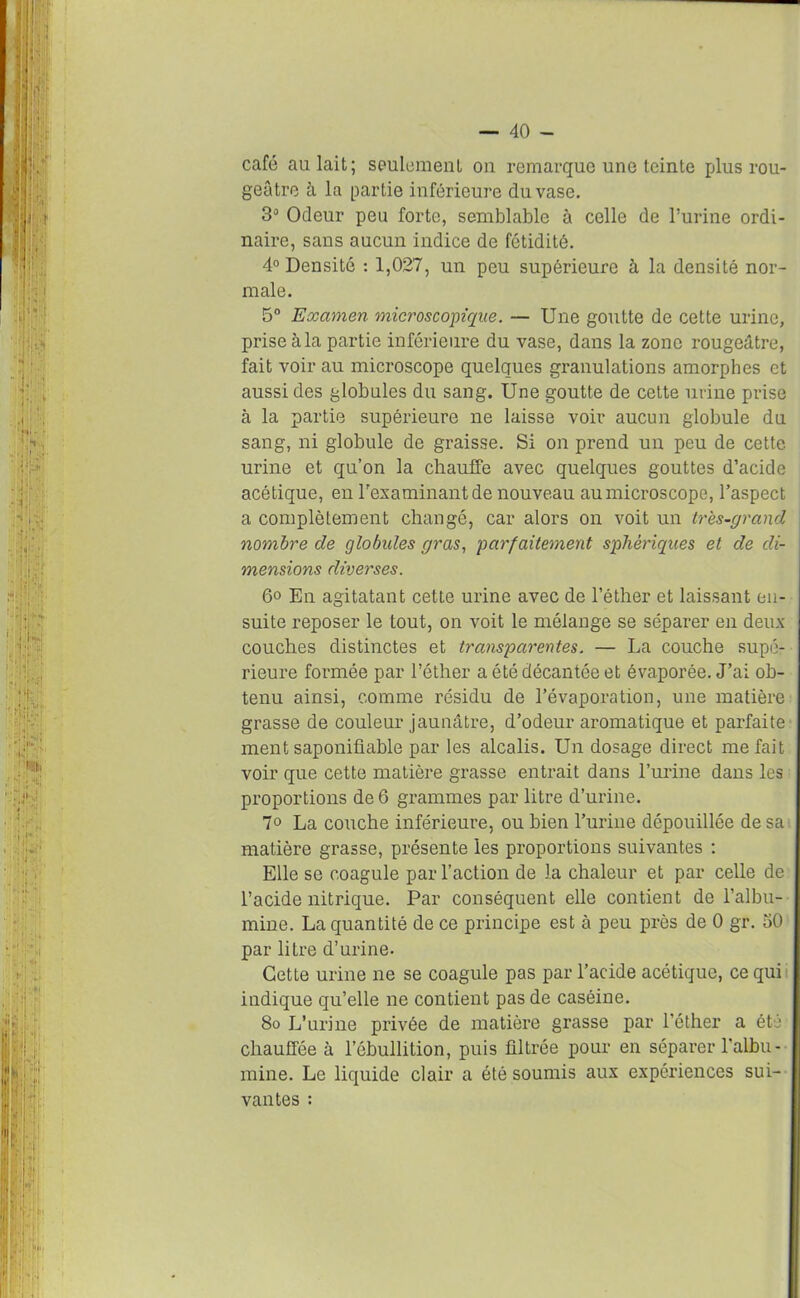 café aulait; seulement on remarque une teinte plus rou- geâtre à la partie inférieure du vase. 3° Odeur peu forte, semblable à celle de l’urine ordi- naire, sans aucun indice de fétidité. 4° Densité : 1,027, un peu supérieure à la densité nor- male. 5° Examen microscopique. — Une goutte de cette urine, prise à la partie inférieure du vase, dans la zone rougeâtre, fait voir au microscope quelques granulations amorphes et aussi des globules du sang. Une goutte de cette urine prise à la partie supérieure ne laisse voir aucun globule du sang, ni globule de graisse. Si on prend un peu de cette urine et qu’on la chauffe avec quelques gouttes d’acide acétique, en l'examinant de nouveau au microscope, l’aspect a complètement changé, car alors on voit un très-grand nombre de globules gras, parfaitement sphériques et de di- mensions diverses. 6o En agitatant cette urine avec de l’éther et laissant en- suite reposer le tout, on voit le mélange se séparer en deux couches distinctes et transparentes. — La couche supé- rieure formée par l’éther a été décantée et évaporée. J’ai ob- tenu ainsi, comme résidu de l’évaporation, une matière grasse de couleur jaunâtre, d’odeur aromatique et parfaite mentsaponifiable par les alcalis. Un dosage direct méfait voir que cette matière grasse entrait dans l’urine dans les proportions de 6 grammes par litre d’urine. 7° La couche inférieure, ou bien l’urine dépouillée de sa matière grasse, présente les proportions suivantes : Elle se coagule par l’action de la chaleur et par celle de l’acide nitrique. Par conséquent elle contient de l’albu- mine. La quantité de ce principe est à peu près de 0 gr. 50 par litre d’urine. Cette urine ne se coagule pas par l’acide acétique, ce qui indique qu’elle ne contient pas de caséine. 8o L’urine privée de matière grasse par l’éther a été chauffée à l’ébullition, puis filtrée pour en séparer l’albu- mine. Le liquide clair a été soumis aux expériences sui- vantes :