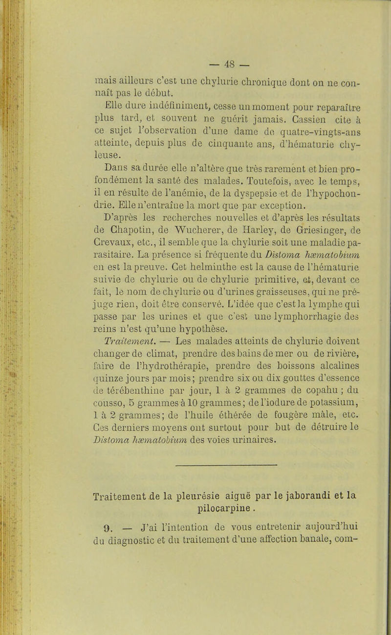 mais ailleurs c’est une chylurie chronique dont on ne con- naît pas le début. Elle dure indéfiniment, cesse un moment pour reparaître plus tard, et souvent ne guérit jamais. Cassien cite à ce sujet l’observation d’une dame de qnatre-vingts-ans atteinte, depuis plus de cinquante ans, d’hématurie chy- leuse. Dans sa durée elle n’altère que très rarement et bien pro- fondément la santé des malades. Toutefois, avec le temps, il en résulte de l’anémie, de la dyspepsie et de l’hypochon- drie. Elle n’entraîne la mort que par exception. D’après les recherches nouvelles et d’après les résultats de Chapotin, de Wucherer, de Harley, de Griesinger, de Crevaux, etc., il semble que la chylurie soit une maladie pa- rasitaire. La présence si fréquente du Dïsloma hæmatobium en est la preuve. Cet helminthe est la cause de l’hématurie suivie de chylurie ou de chylurie primitive, et, devant ce fait, le nom de chylurie ou d’urines graisseuses, qui ne pré- juge rien, doit être conservé. L’idée que c’estla lymphe qui passe par les urines et que c’est une lymphorrhagie des reins n'est qu’une hypothèse. Traitement. — Les malades atteints de chylurie doivent changer de climat, prendre des bains de mer ou de rivière, faire de l’hydrothérapie, prendre des boissons alcalines quinze jours par mois; prendre six ou dix gouttes d’essence de térébenthine par jour, 1 à 2 grammes de copahu ; du cousso, 5 grammes à 10 grammes ; de l iodure de potassium, 1 à 2 grammes; de l’huile étliérée de fougère mâle, etc. Ces derniers moyens ont surtout pour but de détruire le Distoma hæmatobium des voies urinaires. Traitement de la pleurésie aiguë par le jaborandi et la pilocarpine. 9. — J’ai l’intention de vous entretenir aujourd’hui du diagnostic et du traitement d’une affection banale, com-