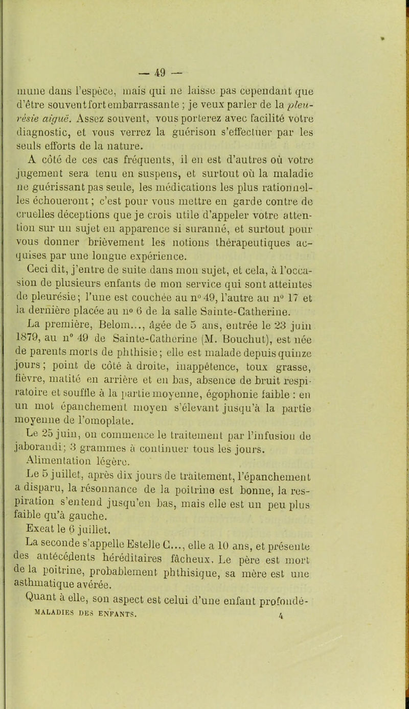 mime dans l’espèce, mais qui ne laisse pas cependant que d’être souventi'ortembarrassante ; je veux parler de la pleu- résie aiguë. Assez souvent, vous porterez avec facilité votre diagnostic, et vous verrez la guérison s’effectuer par les seuls efforts de la nature. A côté de ces cas fréquents, il en est d’autres où votre jugement sera Lenu en suspens, et surtout où la maladie ne guérissant pas seule, les médications les plus rationnel- les échoueront ; c’est pour vous mettre en garde contre de cruelles déceptions que je crois utile d’appeler votre atten- tion sur un sujet en apparence si suranné, et surtout pour vous donner brièvement les notions thérapeutiques ac- quises par une longue expérience. Ceci dit, j’entre de suite dans mon sujet, et cela, à l’occa- sion de plusieurs enfants de mon service qui sont atteintes de pleurésie; l’une est couchée au n°49, l’autre au n° 17 et la dernière placée au n° 6 de la salle Sainte-Catherine. La première, Belom..., âgée de 5 ans, entrée le 23 juin 1879, au n° 49 de Sainte-Catherine (M. Bouchut), est née de parents morts de phthisie; elle est malade depuis quinze jours ; point de côté à droite, inappétence, toux grasse, fièvre, matité en arrière et en bas, absence de bruit respi- ratoire et souffle à la partie moyenne, égophonie faible : en un mot épanchement moyen s’élevant jusqu’à la partie moyenne de l’omoplate. Le 25 juin, on commence le traitement par l’infusion de jaborandi; 3 grammes à continuer tous les jours. Alimentation légère. Le o juillet, après dix jours de traitement, l’épanchement a disparu, la résonnance de la poitrine est bonne, la res- piration s’entend jusqu’en bas, mais elle est un peu plus faible qu’à gauche. Exeat le 6 juillet. La seconde s appelle Estelle C..., elle a 10 ans, et présente des antécédents héréditaires fâcheux. Le père est mort de la poitrine, probablement phthisique, sa mère est une asthmatique avérée. Quant à elle, son aspect est celui d’une enfant pro fondé- MALADIES DES ENFANTS. L