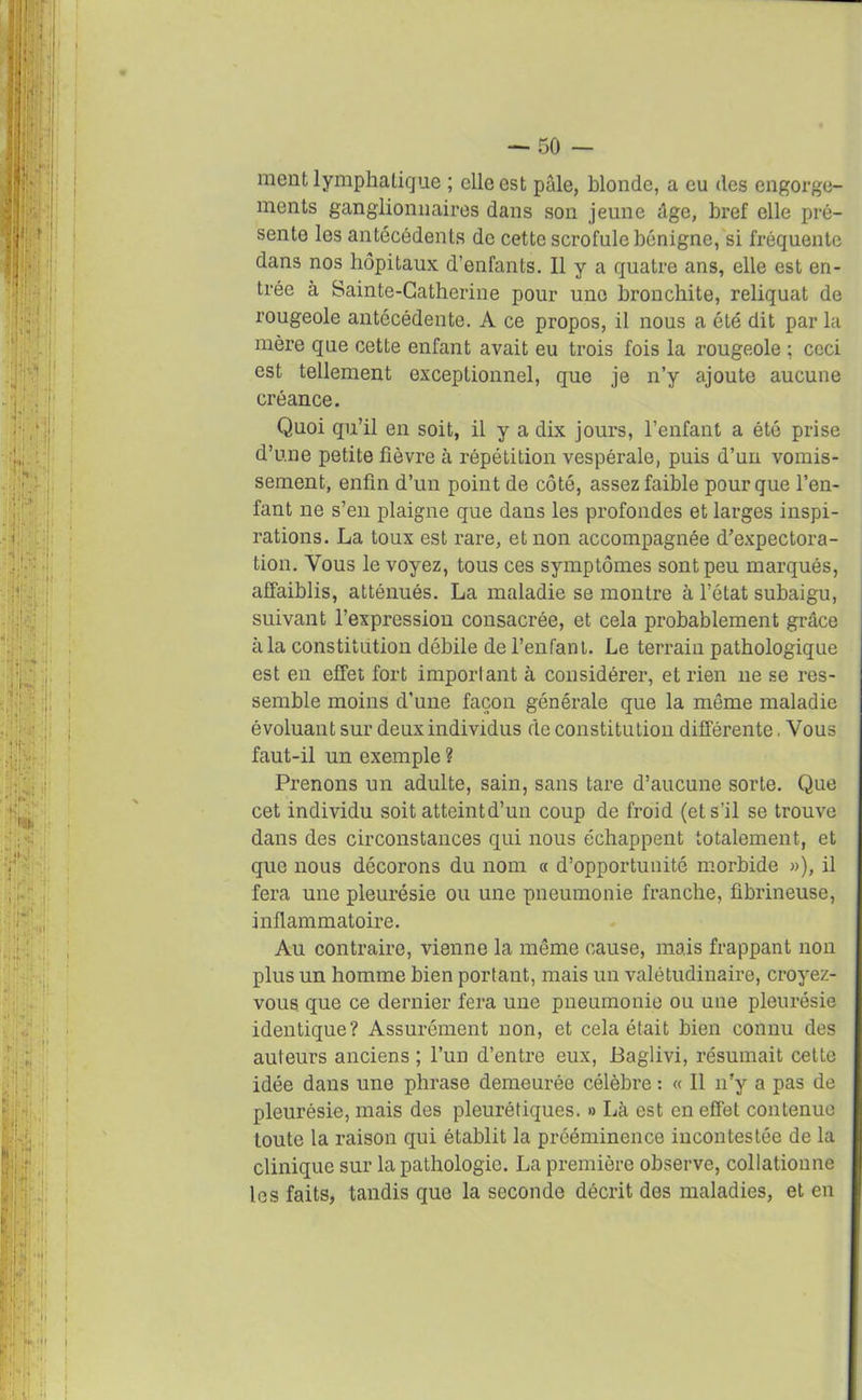 » t — 50 — ment lymphatique ; elle est pâle, blonde, a eu des engorge- ments ganglionnaires dans son jeune âge, bref elle pré- sente les antécédents de cette scrofule bénigne, si fréquente dans nos hôpitaux d’enfants. Il y a quatre ans, elle est en- trée à Sainte-Catherine pour une bronchite, reliquat de rougeole antécédente. A ce propos, il nous a été dit par la mère que cette enfant avait eu trois fois la rougeole : ceci est tellement exceptionnel, que je n’y ajoute aucune créance. Quoi qu’il en soit, il y a dix jours, l’enfant a été prise d’une petite fièvre à répétition vespérale, puis d’un vomis- sement, enfin d’un point de côté, assez faible pour que l’en- fant ne s’en plaigne que dans les profondes et larges inspi- rations. La toux est rare, et non accompagnée d’expectora- tion. Vous le voyez, tous ces symptômes sont peu marqués, affaiblis, atténués. La maladie se montre à l’état subaigu, suivant l’expression consacrée, et cela probablement grâce à la constitution débile de l’enfant. Le terrain pathologique est en effet fort important à considérer, et rien ne se res- semble moins d’une façon générale que la même maladie évoluant sur deux individus de constitution différente. Vous faut-il un exemple ? Prenons un adulte, sain, sans tare d’aucune sorte. Que cet individu soit atteint d’un coup de froid (et s’il se trouve dans des circonstances qui nous échappent totalement, et que nous décorons du nom « d’opportunité morbide »), il fera une pleurésie ou une pneumonie franche, fibrineuse, inflammatoire. Au contraire, vienne la même cause, mais frappant non plus un homme bien portant, mais un valétudinaire, croyez- vous que ce dernier fera une pneumonie ou une pleurésie identique? Assurément non, et cela était bien connu des auteurs anciens ; l’un d’entre eux, Baglivi, résumait cette idée dans une phrase demeurée célèbre : « Il n’y a pas de pleurésie, mais des pleurétiques. » Là est en effet contenue toute la raison qui établit la prééminence incontestée de la clinique sur la pathologie. La première observe, collationne les faits, tandis que la seconde décrit des maladies, et en I