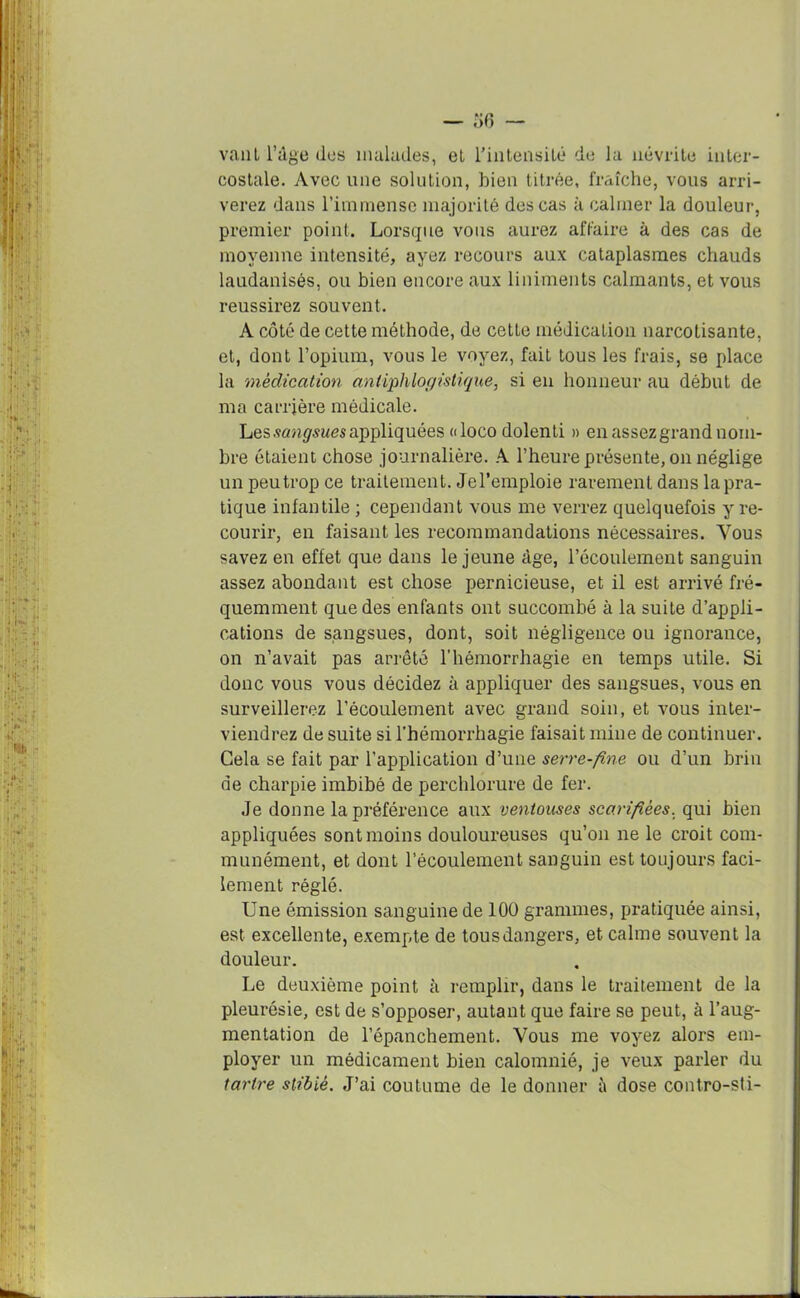 vaut l’dge dos malades, et l'intensité de la névrite inter- costale. Avec une solution, bien titrée, fraîche, vous arri- verez dans l’immense majorité des cas à calmer la douleur, premier point. Lorsque vous aurez affaire à des cas de moyenne intensité, ayez recours aux cataplasmes chauds laudanisés, ou bien encore aux liniments calmants, et vous réussirez souvent. A côté de cette méthode, de cette médication narcotisante, et, dont l’opium, vous le voyez, fait tous les frais, se place la médication antiphlogistique, si en honneur au début de ma carrière médicale. Les.«mgwwes appliquées aloco dolenti » en assez grand nom- bre étaient chose journalière. A l’heure présente, on néglige un peu trop ce traitement. Jel’emploie rarement dans la pra- tique infantile ; cependant vous me verrez quelquefois y re- courir, en faisant les recommandations nécessaires. Vous savez en effet que dans le jeune âge, l’écoulement sanguin assez abondant est chose pernicieuse, et il est arrivé fré- quemment que des enfants ont succombé à la suite d’appli- cations de sangsues, dont, soit négligence ou ignorance, on n’avait pas arrêté l’hémorrhagie en temps utile. Si donc vous vous décidez à appliquer des sangsues, vous en surveillerez l’écoulement avec grand soin, et vous inter- viendrez de suite si l’hémorrhagie faisait mine de continuer. Cela se fait par l’application d’une serre-fine ou d’un brin de charpie imbibé de perchlorure de fer. Je donne la préférence aux ventouses scarifiées, qui bien appliquées sont moins douloureuses qu’on ne le croit com- munément, et dont l’écoulement sanguin est toujours faci- lement réglé. Une émission sanguine de 100 grammes, pratiquée ainsi, est excellente, exempte de tous dangers, et calme souvent la douleur. Le deuxième point à remplir, dans le traitement de la pleurésie, est de s’opposer, autant que faire se peut, à l’aug- mentation de l’épanchement. Vous me voyez alors em- ployer un médicament bien calomnié, je veux parler du tartre stibîé. J’ai coutume de le donner à dose contro-sti-