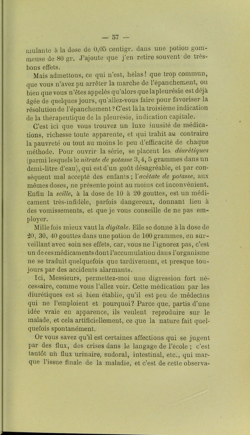mulante à la dose de 0,05 centigv. dans une potion gom- meuse de 80 gr. J’ajoute que j’en retire souvent de très- bons effets. Mais admettons, ce qui n’est, hélas! que trop commun, que vous n’avez pu arrêter la marche de l’épanchement, ou bien que vous n’êtes appelés qu’alors que la pleurésie est déjà âgée de quelques jours, qu allez-vous faire pour favoriser la résolution de l’épanchement? C’est là la troisième indication de la thérapeutique de la pleurésie, indication capitale. C’est ici que vous trouvez un luxe inusité de médica- tions, richesse toute apparente, et qui trahit au contraire la pauvreté ou tout au moins le peu d’efficacité de chaque méthode. Pour ouvrir la série, se placent les diurétiques (parmi lesquels le nitrate de potasse 3,4, 5 grammes dans un demi-litre d’eau), qui est d’un goût désagréable, et par con- séquent mal accepté des enfants ; l'acétate de potasse, aux mêmes doses, ne présente point au moins cet inconvénient. Enfin la scille, à la dose de 10 à 20 gouttes, est un médi- cament très-infidèle, parfois dangereux, donnant lieu à des vomissements, et que je vous conseille de ne pas em- ployer. Mille fois mieux vaut la digitale. Elle se donne à la dose de 40, 30, 40 gouttes dans unepoLion de 100 grammes, en sur- veillant avec soin ses effets, car, vous ne l’ignorez pas, c’est un de ces médicaments dont l’accumulation dans l’organisme ne se traduit quelquefois que tardivement, et presque tou- jours par des accidents alarmants. Ici, Messieurs, permettez-moi une digression fort né- cessaire, comme vous l’allez voir. Cette médication par les diurétiques est si bien établie, qu’il est peu de médecins qui ne l’emploient et pourquoi? Parce que, partis d’une idée vraie en apparence, ils veulent reproduire sur le malade, et cela artificiellement, ce que la nature fait quel- quefois spontanément. Or vous savez qu’il est certaines affections qui se jugent par des flux, des crises dans le langage de l’école ; c’est tantôt un flux urinaire, sudoral, intestinal, etc., qui mar- que l’issue finale de la maladie, et c’est de cette observa-