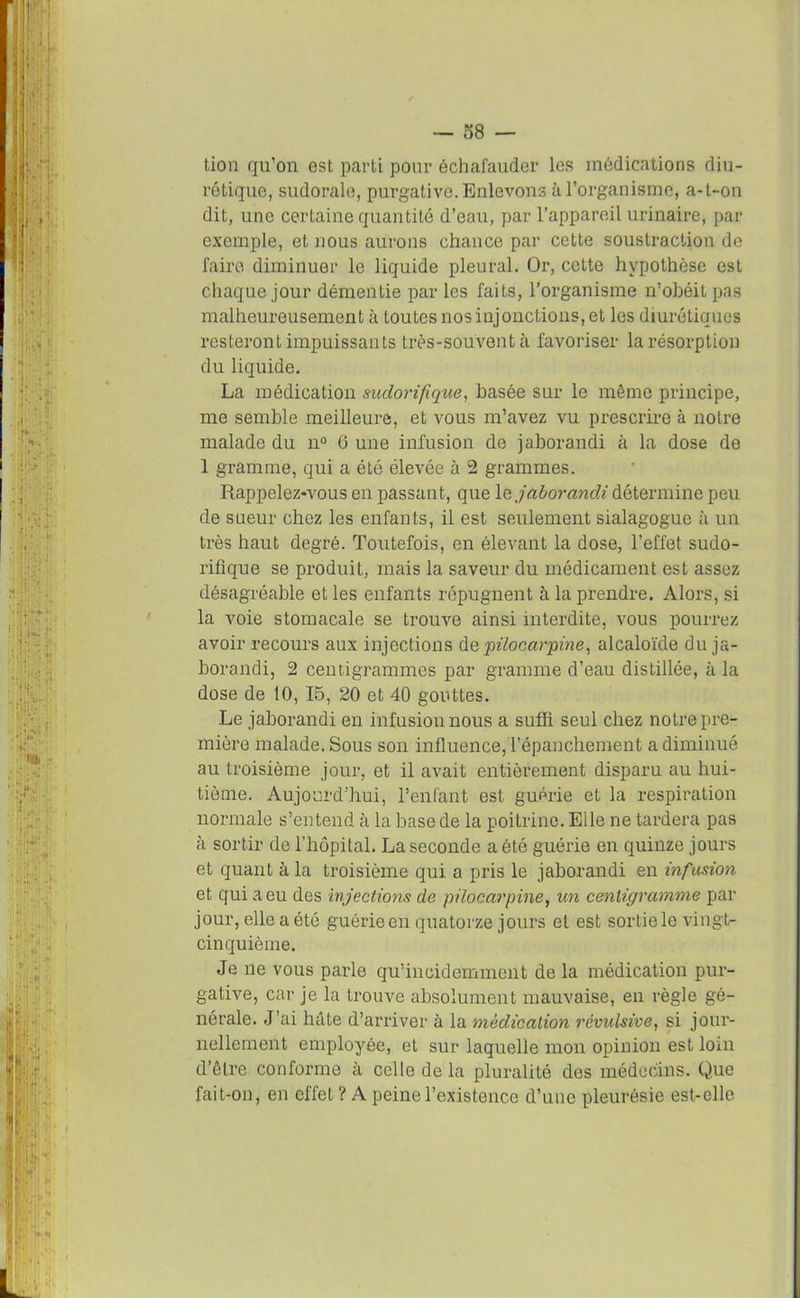 tion qu’on est parti pour échafauder les médications diu- rétique, sudorale, purgative. Enlevons à l’organisme, a-t-on dit, une certaine quantité d’eau, par l’appareil urinaire, par exemple, et nous aurons chance par cette soustraction de faire diminuer le liquide pleural. Or, cette hypothèse est chaque jour démentie par les faits, l’organisme n’obéit pas malheureusement à toutes nos injonctions, et les diurétiques resteront impuissants très-souvent à favoriser la résorption du liquide. La médication sudorifique, basée sur le même principe, me semble meilleure, et vous m’avez vu prescrire à notre malade du n° 0 une infusion de jaborandi à la dose de 1 gramme, qui a été élevée à 2 grammes. Rappelez-vous en passant, que le jaborandi détermine peu de sueur chez les enfants, il est seulement sialagogue à un très haut degré. Toutefois, en élevant la dose, l’effet sudo- rifique se produit, mais la saveur du médicament est assez désagréable et les enfants répugnent à la prendre. Alors, si la voie stomacale se trouve ainsi interdite, vous pourrez avoir recours aux injections de pilocarpine, alcaloïde du ja- borandi, 2 centigrammes par gramme d’eau distillée, à la dose de 10, 15, 20 et 40 gouttes. Le jaborandi en infusion nous a suffi seul chez notre pre- mière malade. Sous son influence, l’épanchement a diminué au troisième jour, et il avait entièrement disparu au hui- tième. Aujourd’hui, l’enfant est guérie et la respiration normale s’entend à la base de la poitrine. Elle ne tardera pas à sortir de l’hôpital. La seconde a été guérie en quinze jours et quant à la troisième qui a pris le jaborandi en infusion et qui a eu des injections de pilocarpine, un centigramme par jour, elle a été guérie en quatorze jours et est sortie le vingt- cinquième. Je ne vous parle qu’incidemment de la médication pur- gative, car je la trouve absolument mauvaise, en règle gé- nérale. J’ai hâte d’arriver à la médication révulsive, si jour- nellement employée, et sur laquelle mon opinion est lom d’être conforme à celle de la pluralité des médecins. Que fait-on, en effet ? A peine l’existence d’une pleurésie est-elle