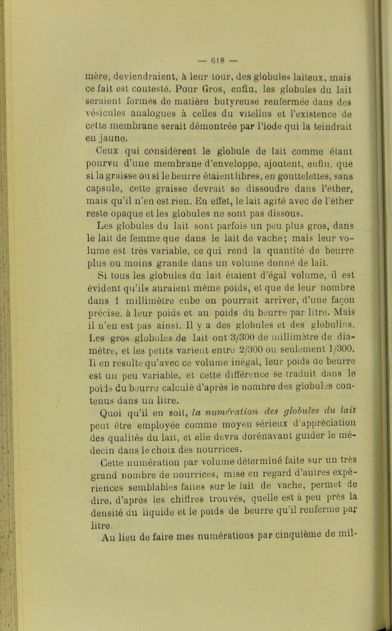 mère, deviendraient, à leur tour, des globules laiteux, mais ce fait est contesté. Pour Gros, enfla, les globules du lait seraient formés de matière butyreuse renfermée dans des vésicules analogues à celles du vitellus et l’existence de cette membrane serait démontrée par l’iode qui la teindrait en jaune. Ceux qui considèrent le globule de lait comme étant pourvu d’une membrane d’enveloppe, ajoutent, enfin, que si la graisse ou si le beurre étaient libres, en gouttelettes, sans capsule, cette graisse devrait se dissoudre dans l’éther, mais qu’il n’en est rien. En effet, le lait agité avec de l’éther reste opaque et les globules ne sont pas dissous. Les globules du lait sont parfois un peu plus gros, dans le lait de femme que dans le lait de vache; mais leur vo- lume est très variable, ce qui rend la quantité de beurre plus ou moins grande dans un volume donné de lait. Si tous les globules du lait étaient d’égal volume, il est évident qu’ils auraient même poids, et que de leur nombre dans 1 millimètre cube on pourrait arriver, d’une façon précise, à leur poids et au poids du beurre par litre. Mais il n’en est pas ainsi. Il y a des globules et des globulins. Les gros globules de lait ont 3/300 de millimètre de dia- mètre, et les petits varient entre 2/300 ou seulement 1/300. Il en résulte qu’avec ce volume inégal, leur poids üe beurre est un peu variable, et cette différence se traduit dans le poils du beurre calculé d’après le nombre des globules con- tenus dans un litre. Quoi qu’il en soit, la numération des globules du lait peut être employée comme moyen sérieux d appréciation des qualités du lait, et elle devra dorénavant guider le mé- decin dans le choix des nourrices. Cette numération par volume déterminé faite sur un très grand nombre de nourrices, mise en regard d’autres expé- riences semblables faites sur le lait de vache, permet de dire, d’après les chiffres trouvés, quelle est à peu près la densité du liquide et le poids de beurre qu il renferme par litre. Au lieu de faire mes numérations par cinquième de mil-