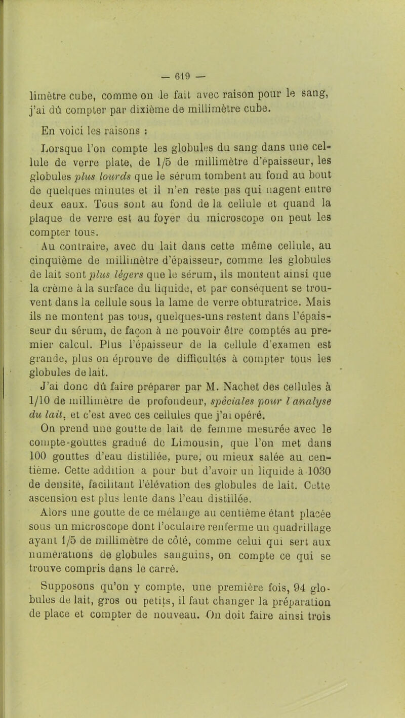 limètre cube, comme on le fait avec raison pour le sang, j’ai du compter par dixième de millimètre cube. En voici les raisons : Lorsque l’on compte les globules du sang dans une cel- lule de verre plate, de 1/5 de millimètre d’épaisseur, les globules plus lourds que le sérum tombent au fond au bout de quelques minutes et il n’en reste pas qui nagent entre deux eaux. Tous sont au fond de la cellule et quand la plaque de verre est au foyer du microscope on peut les compter lous. Au contraire, avec du lait dans cette même cellule, au cinquième de millimètre d’épaisseur, comme les globules de lait sontjjfos légers que le sérum, ils montent ainsi que la crème à la surface du liquide, et par conséquent se trou- vent dans la cellule sous la lame de verre obturatrice. Mais ils ne montent pas tous, quelques-uns restent dans l’épais- seur du sérum, de façon à ne pouvoir être comptés au pre- mier calcul. Plus l’épaisseur de la cellule d'examen est grande, plus on éprouve de difficultés à compter tous les globules de lait. J’ai donc dû faire préparer par M. Nachet des cellules à 1/10 de millimètre de profondeur, spèciales pour l analyse du lait, et c’est avec ces cellules que j’ai opéré. On prend une goutte de lait de femme mesurée avec le compte-gouttes gradué de Limousin, que l’on met dans 100 gouttes d’eau distillée, pure, ou mieux salée au cen- tième. Cette addition a pour but d’avoir un liquide à 1030 de densité, facilitant l’élévation des globules de lait. Cette ascension est plus lente dans l’eau distillée. Alors une goutte de ce mélange au centième étant placée sous un microscope dont l’oculaire renferme un quadrillage ayant 1/5 de millimètre de côté, comme celui qui sert aux numérations de globules sanguins, on compte ce qui se trouve compris dans le carré. Supposons qu’on y compte, une première fois, 94 glo- bules de lait, gros ou petits, il faut changer la préparation de place et compter de nouveau. On doit faire ainsi trois