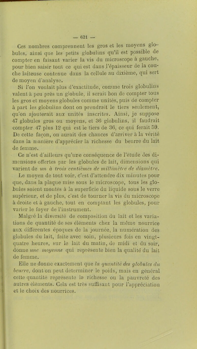 Ces nombres comprennent les gros et les moyens glo- bules, ainsi que les petits globulins qu’il est possible de compter en faisant varier la vis du microscope à gauche, pour bien saisir tout ce qui est dans l’épaisseur de la cou- che laiteuse contenue dans la cellule au dixième, qui sert de moyen d’analyse. Si l’on voulait plus d’exactitude, comme trois globulins valent à peu près un globule, il serait bon de compter tous les gros et moyens globules comme unités, puis de compter à part les globulins dont on prendrait le tiers seulement, qu’on ajouterait aux unités inscrites. Ainsi, je suppose 47 globules gros ou moyens, et 36 globulins, il faudrait compter 47 plus 12 qui est ie tiers de 36, ce qui ferait 59. De cette façon, on aurait des chances d’arriver à la vérité dans la manière d’apprécier la richesse du beurre du lait de femme. Ce n’est d'ailleurs qu'une conséquence de l’étude des di- mensions offertes par les globules de lait, dimensions qui varient de un à trois centièmes de millimètre de diamètre. Le moyen de tout voir, c’est d’attendre dix minutes pour que, dans la plaque mise sous le microscope, tous les glo- bules soient montés à la superficie du liquide sous le verre supérieur, et de plus, c’est de tourner la vis du microscope adroite et à gauche, tout en comptant les globules, pour varier le fover de l’instrument. %» Malgré la diversité de composition du lait et les varia- tions de quantité de ses éléments chez la même nourrice aux différentes époques de la journée, la numération des globules du lait, faite avec soin, plusieurs fois en vingt- quatre heures, sur le lait du matin, de midi et du soir, donne une moyenne qui représente bien la qualité du lait de femme. Elle ne donne exactement que la quantité des globules du beurre, dont on peut déterminer le poids, mais en général celte quantité représente la richesse ou la pauvreté des autres éléments. Cela est très suffisant pour l’appréciation et le choix des nourrices.