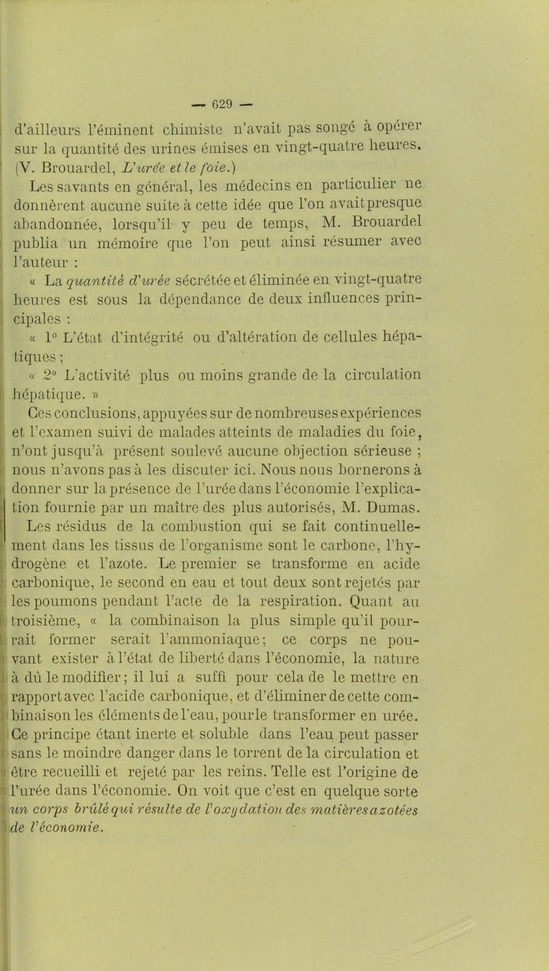 d’ailleurs l’éminent chimiste n’avait pas songe à opérer sur la quantité des urines émises en vingt-quatre heures. (V. Brouardel, L'urée et le foie.) Les savants en général, les médecins en particulier ne donnèrent aucune suite à cette idée que l’on avait presque abandonnée, lorsqu’il y peu de temps, M. Brouardel publia un mémoire que l’on peut ainsi résumer avec . l’auteur : « La quantité d'urée sécrétée et éliminée en vingt-quatre heures est sous la dépendance de deux influences prin- cipales : « 1° L'état d’intégrité ou d’altération de cellules hépa- tiques ; « 2° L'activité plus ou moins grande de la circulation hépatique. » Ces conclusions, appuyées sur de nombreuses expériences et l’examen suivi de malades atteints de maladies du foie, n’ont jusqu’à présent soulevé aucune objection sérieuse ; nous n’avons pas à les discuter ici. Nous nous bornerons à donner sur la présence de l’urée dans l’économie l’explica- tion fournie par un maître des plus autorisés, M. Dumas. Les résidus de la combustion qui se fait continuelle- ment dans les tissus de l’organisme sont le carbone, l’hy- drogène et l’azote. Le premier se transforme en acide carbonique, le second en eau et tout deux sont rejetés par les poumons pendant l’acte de la respiration. Quant au troisième, « la combinaison la plus simple qu’il pour- rait former serait l'ammoniaque; ce corps ne pou- vant exister à l’état de liberté clans l’économie, la nature à dû le modifier ; il lui a suffi pour cela de le mettre en rapport avec l’acide carbonique, et d’éliminer de cette com- binaison les éléments de l'eau, pour le transformer en urée. Ce principe étant inerte et soluble dans l’eau peut passer r sans le moindre danger dans le torrent de la circulation et ; être recueilli et rejeté par les reins. Telle est l’origine de l’urée dans l’économie. On voit que c’est en quelque sorte : un corps brûlé qui résulte de l'oxydation des matières azotées |ide Véconomie.
