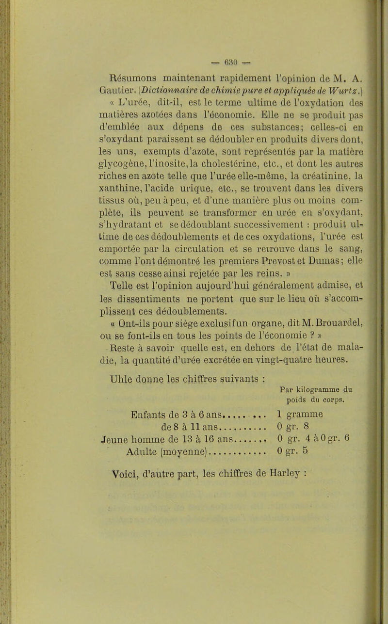 Résumons maintenant rapidement l’opinion de M. A. Gautier. (Dictionnaire de chimie pure et appliquée de Wurtz.) « L’urée, dit-il, est le terme ultime de l’oxydation des matières azotées dans l’économie. Elle ne se produit pas d’emblée aux dépens de ces substances; celles-ci en s’oxydant paraissent se dédoubler en produits divers dont, les uns, exempts d’azote, sont représentés par la matière glycogène,l’inosite,la cholestérine, etc., et dont les autres riches en azote telle que l’urée elle-même, la créatinine, la xanthine, l’acide urique, etc., se trouvent dans les divers tissus où, peu à peu, et d’une manière plus ou moins com- plète, ils peuvent se transformer en urée en s’oxydant, s’hydratant et se dédoublant successivement : produit ul- time de ces dédoublements et de ces oxydations, l’urée est emportée par la circulation et se retrouve dans le sang, comme l’ont démontré les premiers Prévost et Dumas; elle est sans cesse ainsi rejetée par les reins. » Telle est l’opinion aujourd’hui généralement admise, et les dissentiments ne portent que sur le lieu où s’accom- plissent ces dédoublements. « Ont-ils pour siège exclusif un organe, dit M. Brouardel, ou se font-ils en tous les points de l’économie ? » Reste à savoir quelle est, en dehors de l’état de mala- die, la quantité d’urée excrétée en vingt-quatre heures. Uhle donne les chiffres suivants : Par kilogramme du poids du corps. Enfants de 3 à 6 ans 1 gramme de 8 à 11 ans 0 gr. 8 Jeune homme de 13 à 16 ans 0 gr. 4 àOgr. 6 Adulte (moyenne) 0 gr. 5 Voici, d’autre part, les chiffres de Harley :