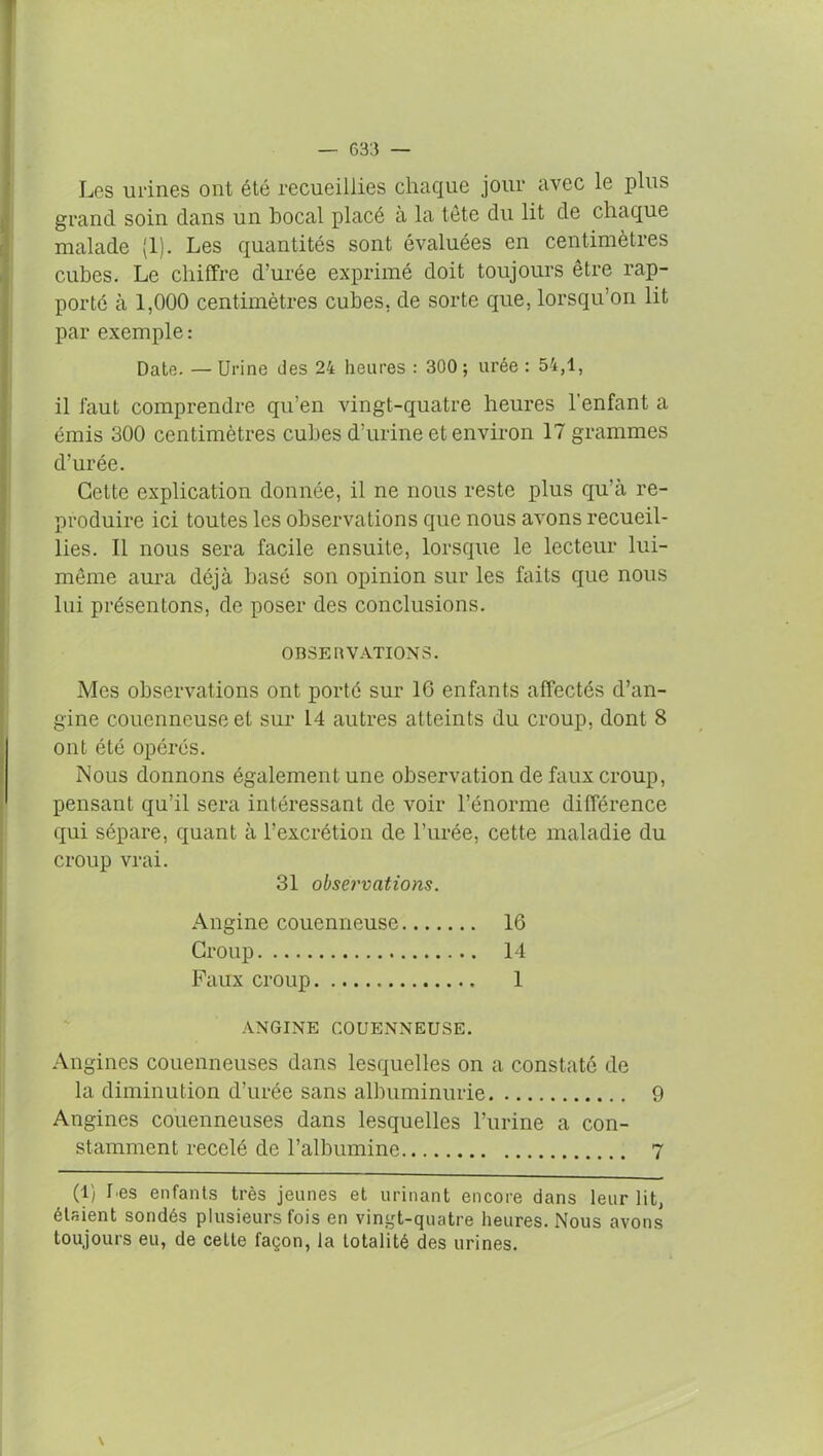 Les urines ont été recueillies chaque jour avec le plus grand soin dans un bocal placé a la tête du lit de chaque malade (1). Les quantités sont évaluées en centimètres cubes. Le chiffre d’urée exprimé doit toujours être rap- porté à 1,000 centimètres cubes, de sorte que, lorsqu’on lit par exemple : Date. — Urine des 24 heures : 300 ; urée : 54,1, il faut comprendre qu’en vingt-quatre heures l’enfant a émis 300 centimètres cubes d’urine et environ 17 grammes d’urée. Cette explication donnée, il ne nous reste plus qu’à re- produire ici toutes les observations que nous avons recueil- lies. Il nous sera facile ensuite, lorsque le lecteur lui- même aura déjà basé son opinion sur les faits que nous lui présentons, de poser des conclusions. OBSERVATIONS. Mes observations ont porté sur 16 enfants affectés d’an- gine couenneuseet sur 14 autres atteints du croup, dont 8 ont été opérés. Nous donnons également une observation de faux croup, pensant qu’il sera intéressant de voir l’énorme différence qui sépare, quant à l’excrétion de l’urée, cette maladie du croup vrai. 31 observations. Angine couenneuse 16 Croup 14 Faux croup 1 ANGINE COUENNEUSE. Angines couenneuses dans lesquelles on a constaté de la diminution d’urée sans albuminurie 9 Angines couenneuses dans lesquelles l’urine a con- stamment recelé de l’albumine 7 (1) Des enfants très jeunes et urinant encore dans leur lit, étaient sondés plusieurs fois en vingt-quatre heures. Nous avons toujours eu, de cette façon, fa totalité des urines.