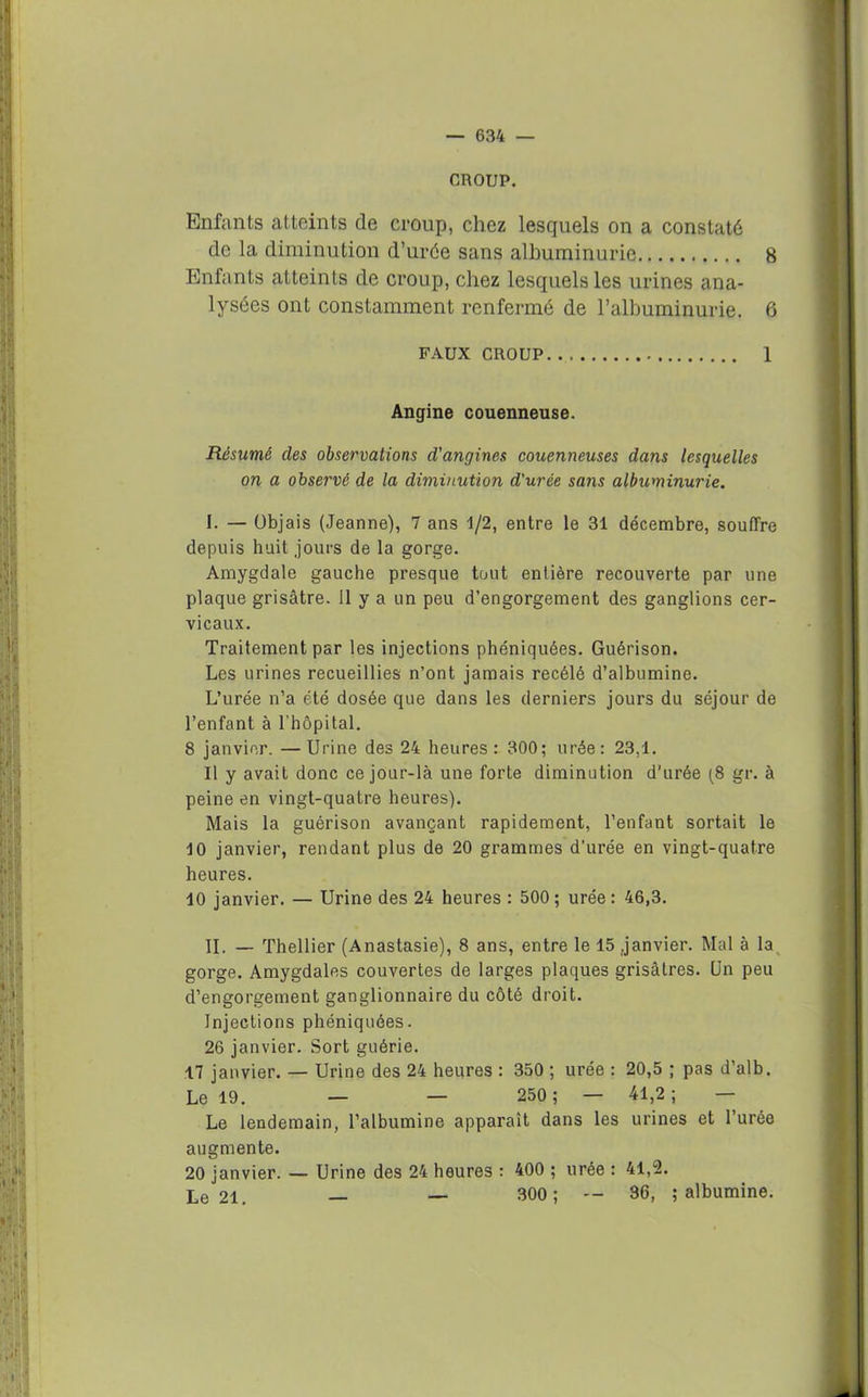 CROUP. Enfants atteints de croup, chez lesquels on a constaté de la diminution d’urée sans albuminurie 8 Enfants atteints de croup, chez lesquels les urines ana- lysées ont constamment renfermé de l’albuminurie. 6 faux croup.. 1 Angine couenneuse. Résumé des observations d'angines couenneuses dans lesquelles on a observé de la diminution d'urée sans albuminurie. I. — übjais (Jeanne), 7 ans 1/2, entre le 31 décembre, souffre depuis huit jours de la gorge. Amygdale gauche presque tout entière recouverte par une plaque grisâtre. 11 y a un peu d’engorgement des ganglions cer- vicaux. Traitement par les injections phéniquées. Guérison. Les urines recueillies n’ont jamais recélé d’albumine. L’urée n’a été dosée que dans les derniers jours du séjour de l’enfant à l’hôpital. 8 janvier. —Urine des 24 heures: 300; urée: 23.1. Il y avait donc ce jour-là une forte diminution d'urée [8 gr. à peine en vingt-quatre heures). Mais la guérison avançant rapidement, l’enfant sortait le 10 janvier, rendant plus de 20 grammes d’urée en vingt-quatre heures. 10 janvier. — Urine des 24 heures : 500 ; urée : 46,3. II. — Thellier (Anastasie), 8 ans, entre le 15 janvier. Mal à la gorge. Amygdales couvertes de larges plaques grisâtres. Un peu d’engorgement ganglionnaire du côté droit. Injections phéniquées. 26 janvier. Sort guérie. 17 janvier. — Urine des 24 heures : 350 ; urée : 20,5 ; pas d’alb. Le 19. — — 250; — 41,2; — Le lendemain, l’albumine apparaît dans les urines et l’urée augmente. 20 janvier. — Urine des 24 heures : 400 ; urée : 41,2. Le 21. — — 300; — 36, ; albumine.