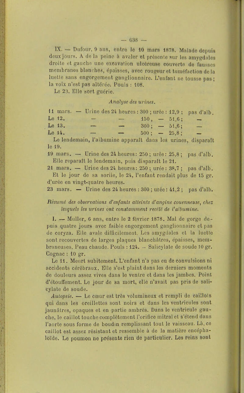 IX. — Dufour, 9 ans, entre le 10 mars 1878. Malade depuis deux jours. A de la peine à avaler et présente sur les amygdales droite et gauche une excavation ulcéreuse couverte de fausses membranes blanches, épaisses, avec rougeur et tuméfaction delà luette sans engorgement ganglionnaire. L’enfant ne tousse pas; la voix n’est pas altérée. Pouls : 108. Le 23. Elle sort guérie. Analyse des urines. 11 mars. — Urine des 24 heures : 300 ; urée : 12,9 ; pas d’alb. Le 12. — — 150, — 51,6; — Le 13. — — 300; — 51,6; — Le 14. — — 500; — 25,8; — Le lendemain, l’albumine apparaît dans les urines, disparaît le 19. 19 mars. — Urine des 24 heures: 250 ; urée : 25,8 ; pas d’alb. Elle reparaît le lendemain, puis disparaît le 21. 21 mars. — Urine des 24 heures: 250; urée: 38,7 ; pas d’alb. Et le jour de sa soriie, le 24, l’enfant rendait plus de 15 gr. d’urée en vingt-quatre heures. 23 mars. — Urine des 24 heures : 300 ; urée : 41,2 ; pas d’alb. Résumé des observations d'enfants atteints d'angine couenneuse, chez lesquels les urines ont constamment recélè de l'albumine. I. — Muller, 6 ans, entre le 2 février 1878. Mal de gorge de- puis quatre jours avec faible engorgement ganglionnaire et pas de coryza. Elle avale difficilement. Les amygdales et la luette sont recouvertes de larges plaques blanchâtres, épaisses, mem- braneuses. Peau chaude. Pouls : 124. — Salicylate de soude 10 gr. Cognac : 10 gr. Le 11. Meurt subitement. L’enfant n'a pas eu de convulsions ni accidents cérébraux. Elle s’est plaint dans les derniers moments de douleurs assez vives dans le ventre et dans les jambes. Point d’étouffement. Le jour de sa mort, elle n’avait pas pris de sali- cylate de soude. Autopsie. — Le cœur est très volumineux et rempli de caillots qui dans les oreillettes sont noirs et dans les ventricules sont jaunâtres, opaques et en partie ambrés. Dans le ventricule gau- che, le caillot touche complètement l’orifice mitral et s’étend dans l’aorte sous forme de boudin remplissant tout le vaisseau. Là, ce caillot est assez résistant et ressemble à de la matière encépha- loïde. Le poumon ne présente rien de particulier. Les reins sont